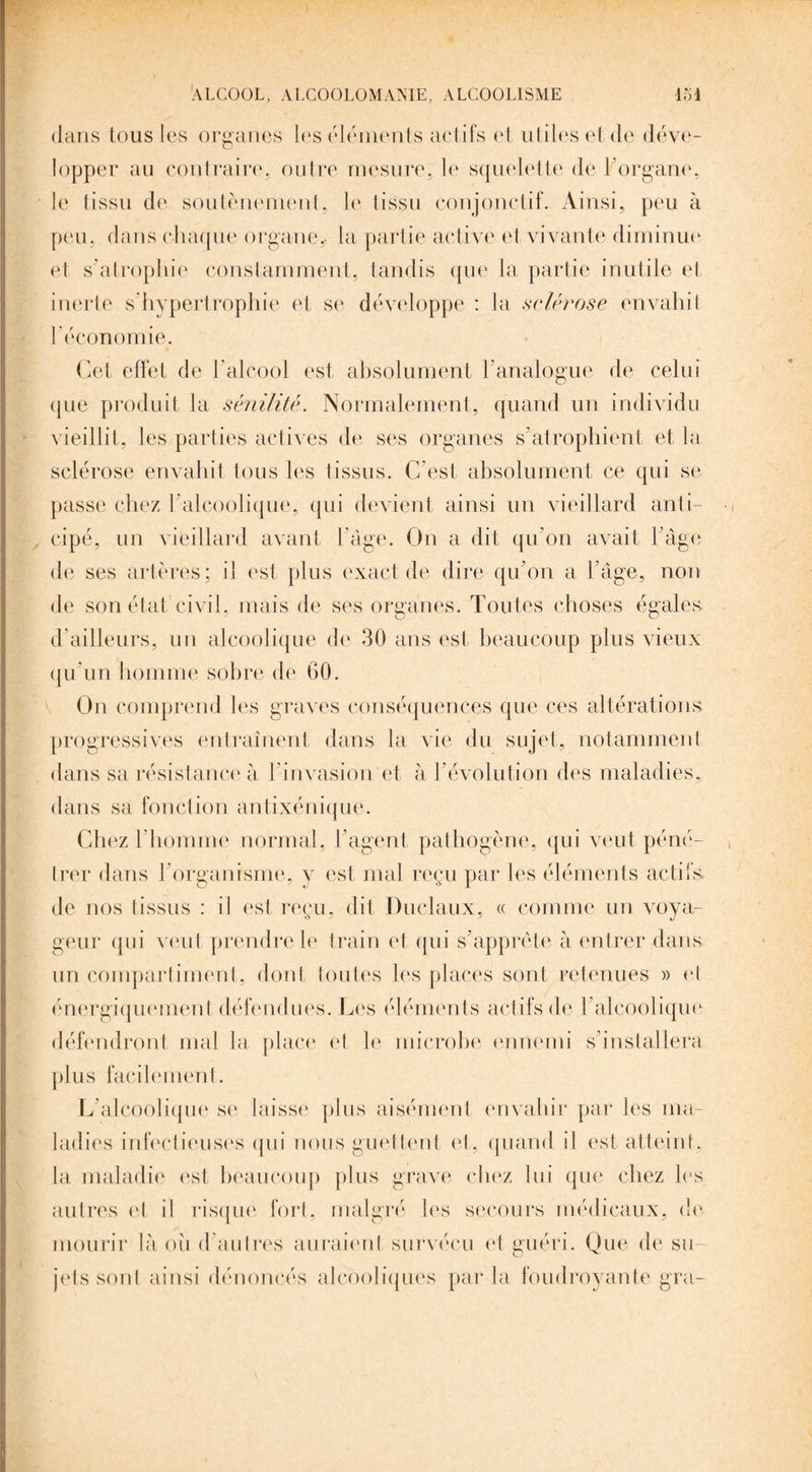 dans tous les organes les éléments actifs et utiles et de déve¬ lopper au contraire, outre mesure, le squelette de l'organe, le tissu de soutènement, le tissu conjonctif. Ainsi, peu à peu, dans chaque organe,, la partie active et vivante diminue et s’atrophie constamment, tandis que la partie inutile et inerte s'hypertrophie et se développe : la sclérose envahit l'économie. Cet effet de l'alcool est absolument h analogue de celui que produit la sénilité. Normalement, quand un individu vieillit, les parties actives de ses organes s’atrophient et la sclérose envahit tous les tissus. C'est absolument ce qui se passe chez h alcoolique, qui devient ainsi un vieillard anti¬ cipé, un vieillard avant l’âge. On a dit qu'on avait F âge de ses artères; il est plus exact de dire qu’on a l’âge, non de son état civil, mais de ses organes. Toutes choses égales d'ailleurs, un alcoolique de 30 ans est beaucoup plus vieux qu’un homme sobre de 60. On comprend les graves conséquences que ces altérations progressives entraînent dans la vie du sujet, notamment dans sa résistance à l’invasion et à l'évolution des maladies, dans sa fonction antixénique. Chez l’homme normal, l’agent, pathogène, qui veut péné¬ trer dans l’organisme, y est mal reçu par les éléments actifs de nos tissus : il est reçu, dit Duclaux, « comme un voya¬ geur qui veut prendre le train et qui s’apprête à entrer dans un compartiment, dont toutes les places sont retenues » et énergiquement défendues. Les éléments actifs de l’alcoolique défendront mal la place et le microbe ennemi s’installera plus facilement. L’alcoolique se laisse plus aisément envahir par les ma¬ ladies infectieuses qui nous guettent et, quand il est atteint, la maladie est beaucoup plus grave chez lui que chez les autres et il risqué fort, malgré les secours médicaux, de mourir là ou d’autres auraient survécu et guéri. Que de su¬ jets sont ainsi dénoncés alcooliques par la foudroyante gra-