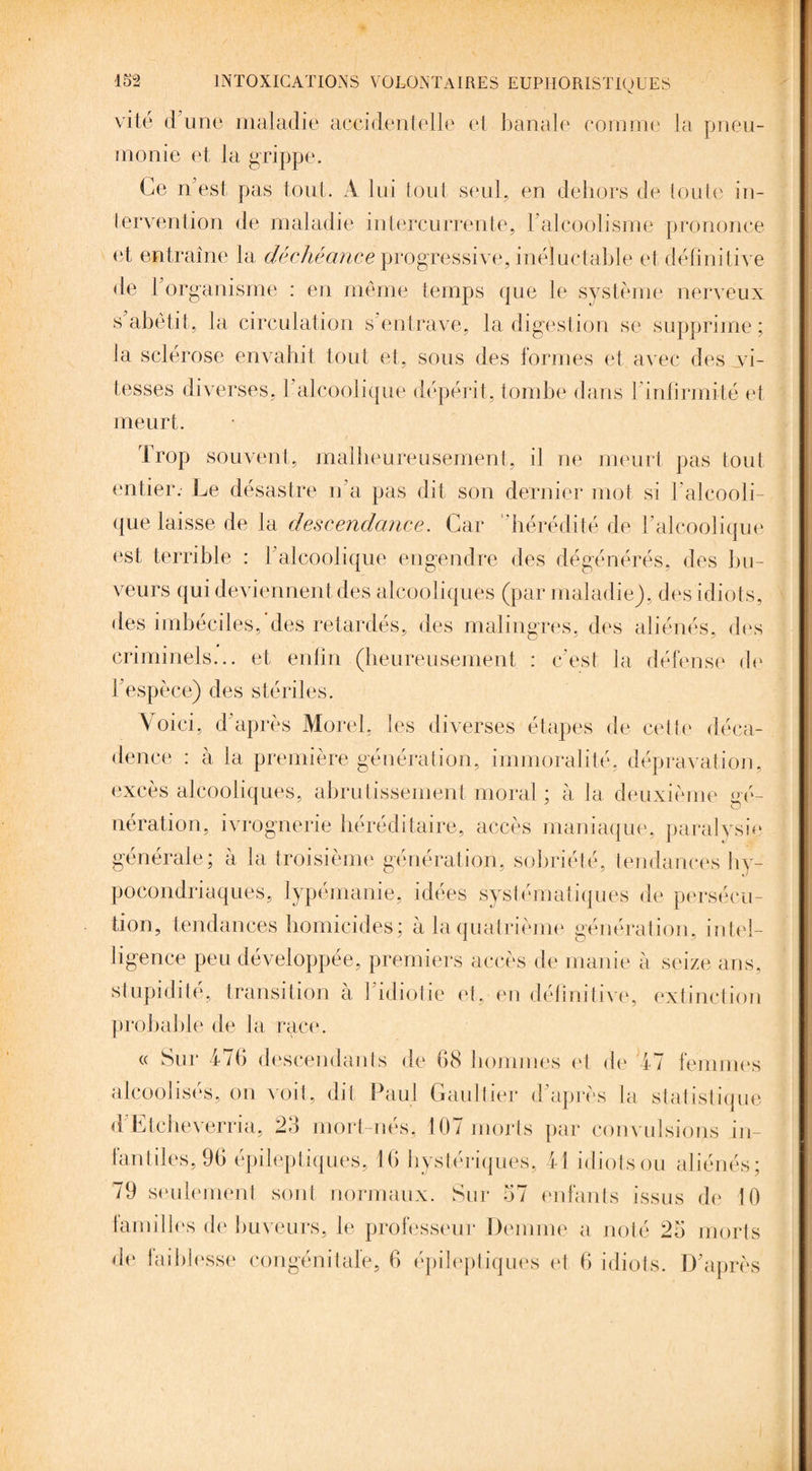 vite d u ne maladie accidentelle et banale comme la pneu¬ monie et la grippe. Ce n'est pas tout. A lui tout seul, en dehors de toute in¬ tervention de maladie intercurrente, F alcoolisme prononce et entraîne la déchéance progressive, inéluctable et définitive de l'organisme : en même temps que le système nerveux s abêtit, la circulation s’entrave, la digestion se supprime; la sclérose envahit tout et, sous des formes et avec des vi¬ tesses diverses, l'alcoolique dépérit, tombe dans l'infirmité et meurt. Trop souvent, malheureusement, il ne meurt pas tout entier. Le désastre n'a pas dit son dernier mot si l’alcooli¬ que laisse de la descendance. Car hérédité de l’alcoolique est terrible : ] alcoolique engendre des dégénérés, des bu¬ veurs qui deviennent des alcooliques (par maladie), des idiots, des imbéciles,'des retardés, des malingres, des aliénés, des criminels... et enfin (heureusement : c’est la défense de l’espèce) des stériles. Voici, d’après Morel, les diverses étapes de cette déca¬ dence : à la première génération, immoralité, dépravation, excès alcooliques, abrutissement moral ; à la deuxième gé¬ nération, ivrognerie héréditaire, accès maniaque, paralysie générale; à la troisième génération, sobriété, tendances hy¬ pocondriaques, lypémanie, idées systématiques de persécu¬ tion, tendances homicides; à la quatrième génération, intel¬ ligence peu développée, premiers accès de manie à seize ans, stupidité, transition à l’idiotie et, en définitive, extinction probable de la race. « Sur 476 descendants de 68 hommes et de 47 femmes alcoolisés, on voit, dit Paul Gaultier d’après la statistique d Ltcheverria, 26 mort-nes, 10/ morts par convulsions in- tantiles, 96 épileptiques, 16 hystériques, 41 idiots ou aliénés ; 79 seulement sont normaux. Sur 67 enfants issus de 10 familles de buveurs, le professeur Deinme a noté 26 morts de faiblesse congénitale, 6 épileptiques et 6 idiots. D’après