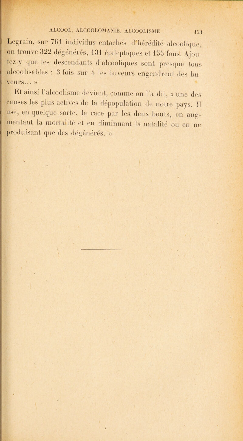 ^ §^aui, kur 761 individus entaches d hérédité alcoolique, on trouve 322 dégénérés, 131 épileptiques et 155 fous'. Ajou¬ te z-y que les descendants d’alcooliques sont presque tous alcoolisables : 3 fois sur 4 les buveurs engendrent des bu¬ veurs... » Et ainsi 1 alcoolisme devient, comme on l’a dit, « une des causes les plus actives de la dépopulation de notre pays. !1 use, en quelque sorte, la race par les deux bouts, en aug¬ mentant la mortalité et en diminuant la natalité ou en ne produisant que des dégénérés. »