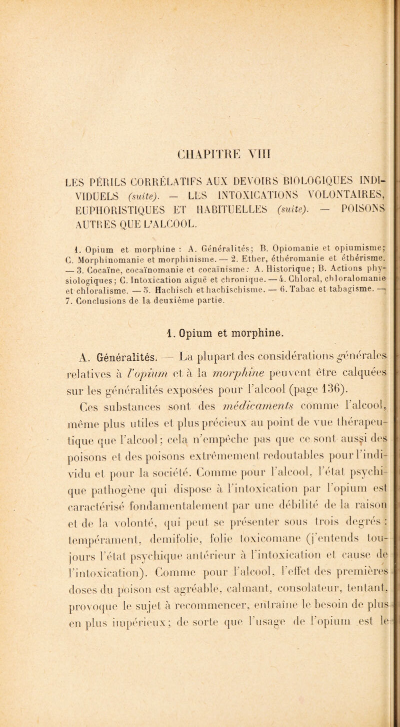 LES PÉRILS CORRÉLATIFS AUX DEVOIRS BIOLOGIQUES INDI¬ VIDUELS (suite). - LES INTOXICATIONS VOLONTAIRES] EUPHORIST1QUES ET HABITUELLES (suite). — POISONS AUTRES QUE L’ALCOOL. 1. Opium et morphine : A. Généralités; B. Opiomanie et opiumisme; G. Morphinomanie et morphinisme.— 2. Ether, éthéromanie et éthérisme. — 3. Cocaïne, cocaïnomanie et cocaïnisme: A. Historique; B. Actions phy¬ siologiques; C. Intoxication aiguë et chronique. — 4. Ghloral, chloralomanie- et chloralisme. —5. Hachisch et hachischisme. — 6. Tabac et tabagisme. - 7. Conclusions de la deuxième partie. 1. Opium et morphine. A. Généralités. — La plupart des considérations générales relatives à Vopium et à la morphine peuvent être calquées sur les généralités exposées pour F alcool (page 136). Ces substances sont des médicaments connue l'alcool, même plus utiles et plus précieux au point de vue thérapeu¬ tique que F alcool; cela n’empêche pas que ce sont aus§i des poisons et des poisons extrêmement redoutables pour l'indi¬ vidu et pour la société. Comme pour l'alcool, l'état psychi¬ que pathogène qui dispose à l'intoxication par l'opium est caractérisé fondamentalement par une débilité de la raison et de la volonté, qui peut se présenter sous trois degrés : tempérament, demifolie, folie toxicomane (j entends tou¬ jours F état psychique antérieur à l'intoxication et cause de Fintoxication). Comme pour l'alcool, l'effet des premières doses du poison est agréable, calmant, consolateur, tentant, provoque le sujet à recommencer, entraîne le besoin de plus en plus impérieux; de sorte que I usage de 1 opium est le