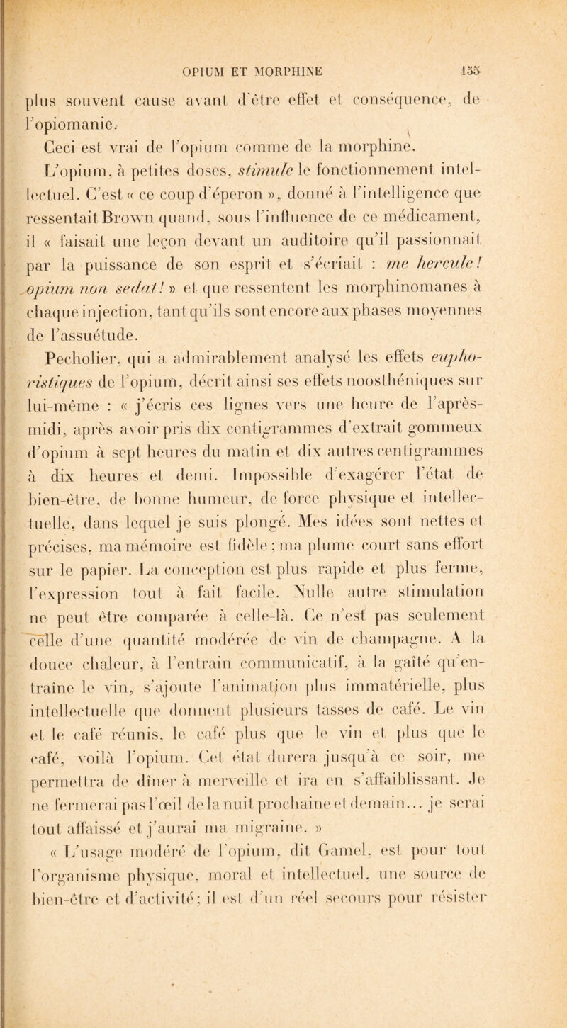 plus souvent cause avant d’être effet et conséquence, de l’opiomanie. Ceci est vrai de l'opium comme de la morphine. L'opium, à petites doses, stimule le fonctionnement intel¬ lectuel. C’est « ce coup d’éperon », donné à h intelligence que ressentait Brown quand, sous l'influence de ce médicament, il « faisait une leçon devant un auditoire qu’il passionnait par la puissance de son esprit et s'écriait : me hercule ! opium non sedat/» et que ressentent les morphinomanes à chaque injection, tant qu'ils sont encore aux phases moyennes de l’assuétude. Pecholier, qui a admirablement analysé les effets eupho- ristiques de l’opium, décrit ainsi ses effets noosthéniques sur lui-même : « j’écris ces lignes vers une heure de l’après- midi, après avoir pris dix centigrammes d’extrait gommeux d’opium à sept heures du matin et dix autres centigrammes à dix heures et demi. Impossible d’exagérer l’état de bien-être, de bonne humeur, de force physique et intellec¬ tuelle, dans lequel je suis plongé. Mes idées sont nettes et précises, ma mémoire est fidèle ; ma plume court sans efïort sur le papier. La conception est plus rapide et plus ferme, l'expression tout à fait facile. Nulle autre stimulation ne peut être comparée à celle-là. Ce n’est pas seulement celle d’une quantité modérée de vin de champagne. A la douce chaleur, à l’entrain communicatif, à la gaîté qu’en¬ traîne le vin, s’ajoute l’animation plus immatérielle, plus intellectuelle que donnent plusieurs tasses de café. Le vin et le café réunis, le café plus que le vin et plus que le café, voilà l’opium. Cet état durera jusqu’à ce soir, me permettra de dîner à merveille et ira en s’affaiblissant. Je ne fermerai pas l’œil de la nuit prochaine et demain... je serai tout affaissé et j’aurai ma migraine. » a L’usage modéré de 1 opium, dit Gamel, est pour tout l’organisme physique, moral et intellectuel, une source de bien-être et d’activité; il est d’un réel secours pour résister