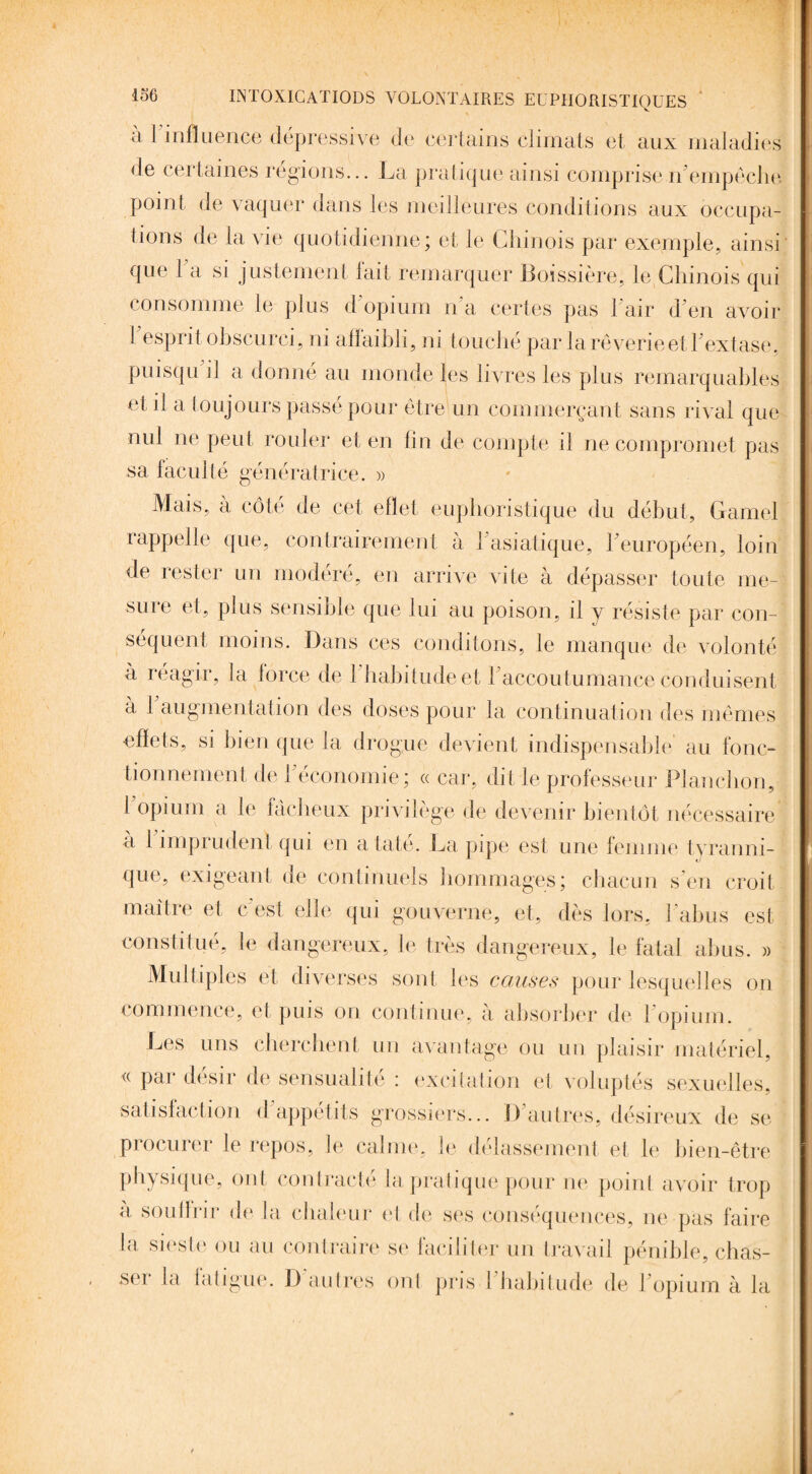 à 1 influence dépressive de certains climats et aux maladies de certaines régions... La pratique ainsi comprise n’empêche point de vaquer dans les meilleures conditions aux occupa¬ tions de la vie quotidienne; et le Chinois par exemple, ainsi que 1 a si justement lait remarquer Boissière, le Chinois qui consomme le plus d'opimn n'a certes pas l'air d’en avoir 1 esprit obscurci, ni affaibli, ni touché par la rêverie et l’extase, puisqu il a donné au monde les livres les plus remarquables et il a toujours passé pour être un commerçant sans rival que nul ne peut rouler et en fin de compte il ne compromet pas sa faculté génératrice. » Mais, à côté de cet effet euphoristique du début, Gamel rappelle que, contrairement à 1 asiatique, l’européen, loin de rester un modéré, en arrive vite à dépasser toute me¬ sure et, plus sensible que lui au poison, il y résiste par con¬ séquent moins. Dans ces conditons, le manque de volonté à réagir, la lorce de 1 habitude et 1 accoutumance conduisent à 1 augmentation des doses pour la continuation des mêmes effets, si bien que la drogue devient indispensable au fonc¬ tionnement de 1 économie ; « car, dit le professeur Planchon, I opium a le fâcheux privilège de devenir bientôt nécessaire a 1 imprudent qui en ataté. La pipe est une femme tyranni¬ que, exigeant de continuels hommages; chacun s’en croit maître et c’est elle qui gouverne, et, dès lors, l’abus est, constitué, le dangereux, le très dangereux, le fatal abus. » Multiples et diverses sont les couses pour lesquelles on commence, et puis on continue, a absorber de 1 opium. Les uns cherchent un avantage ou un plaisir matériel, « par désir de sensualité : excitation et voluptés sexuelles, satisfaction d’appétits grossiers... D’autres, désireux de se procurer le repos, le calme, le délassement et le bien-être physique, ont contracté la pratique pour ne point avoir trop a souffrir de la chaleur et de ses conséquences, ne pas faire la sieste ou au contraire se faciliter un travail pénible, chas- sei la iatigue. D autres ont pris 1 habitude de l’opium à la