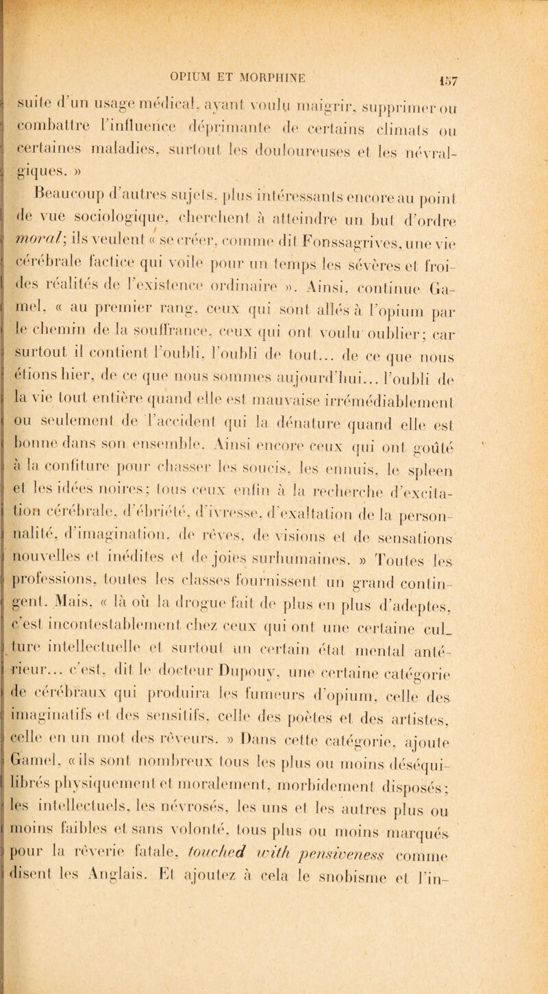 I suite d un usage médical, ayant voulu maigrir, supprimer ou combattre l'influence déprimante de certains climats ou certaines maladies, surtout les douloureuses et les névral¬ giques. » Beaucoup d autres sujets, plus intéressants encore au point de vue sociologique, cherchent à atteindre un but d’ordre moral\ ils veulent « se créer, comme dit Fonssagrivesame vie cérébrale factice qui voile pour un temps les sévères et froi¬ des réalités de l'existence ordinaire ». Ainsi, continue Ga- mel, « au premier rang, ceux qui sont allés à l’opium par le chemin de la souffrance, ceux qui ont voulu oublier; car surtout il contient l’oubli, l’oubli de tout... de ce que nous étions hier, de ce que nous sommes aujourd'hui... l'oubli de la vie tout entière quand elle est mauvaise irrémédiablement ou seulement de l'accident qui la dénature quand elle est bonne dans son ensemble. Ainsi encore ceux qui ont goûté a la confiture pour chasser les soucis, les ennuis, le spleen et les idées noires; tous ceux enfin à la recherche d’excita¬ tion cérébrale, d ebriete, d ivresse, d exaltation de la person¬ nalité, d imagination, de rêves, de visions et de sensations nouvelles et inédites et de joies surhumaines. » Toutes les professions, toutes les classes fournissent un grand contin¬ gent. Mais, « la ou la drogue fait de plus en plus d'adeptes, c’est incontestablement chez ceux qui ont une certaine cuL I ture intellectuelle et surtout un certain état mental anté¬ rieur... c'est, dit le docteur Dupouy, une certaine catégorie de cérébraux qui produira les fumeurs d'opium, celle des imaginatifs et des sensitifs, celle des poètes et des artistes celle en un mot des rêveurs. » Dans cette catégorie, ajoute Gainel, «ils sont nombreux tous les plus ou moins déséqui¬ librés physiquement et moralement, morbidement disposés; les intellectuels, les névrosés, les uns et les autres plus ou moins faibles et sans volonté, tous plus ou moins marqués, pour la rêverie fatale, touched with pensiveness comme disent les Anglais. Et ajoutez à cela le snobisme et l'in-