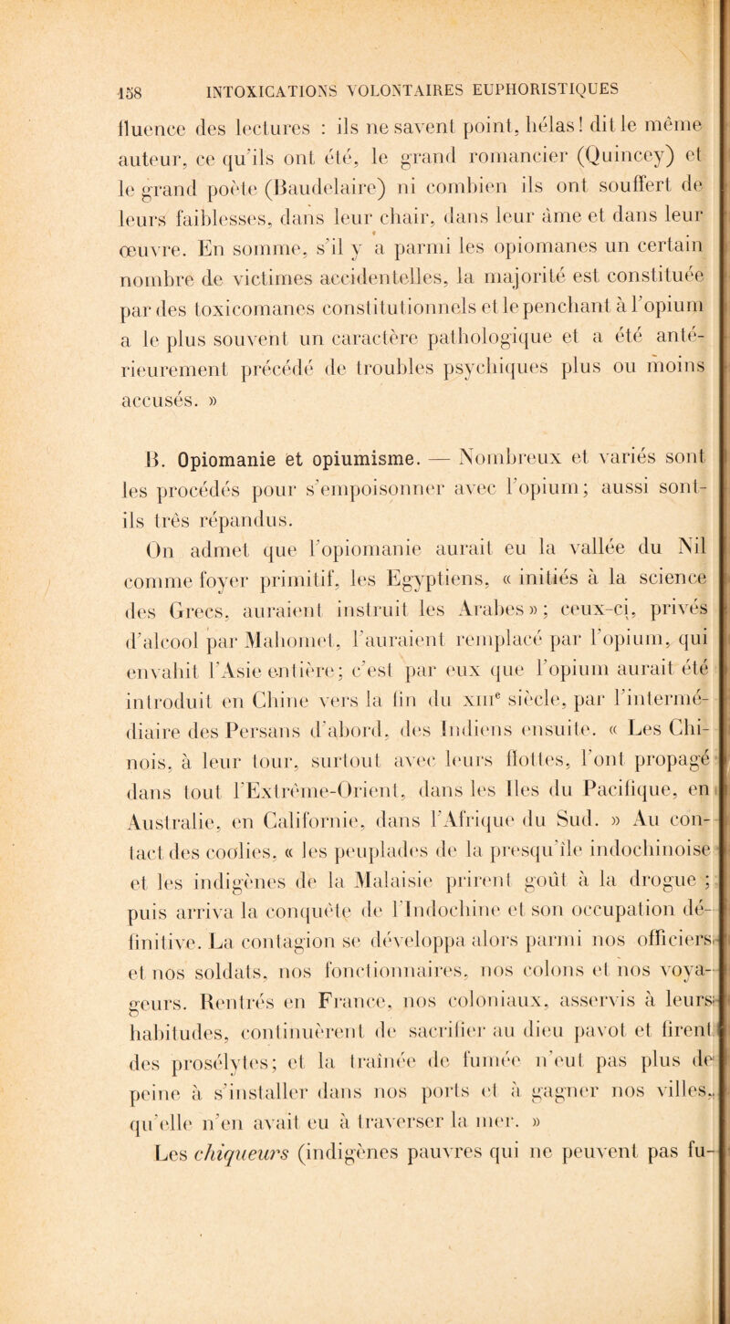 fluence des lectures : ils ne savent point, hélas! dit le même auteur, ce qu'ils ont été, le grand romancier (Quincey) et le grand poète (Baudelaire) ni combien ils ont souffert de leurs faiblesses, dans leur chair, dans leur âme et dans leur ♦ . oeuvre. En somme, s’il y a parmi les opiomanes un certain nombre de victimes accidentelles, la majorité est constituée par des toxicomanes constitutionnels et le penchant à T opium a le plus souvent un caractère pathologique et a été anté¬ rieurement précédé de troubles psychiques plus ou moins accusés. » B. Opiomanie et opiumisme. — Nombreux et variés sont les procédés pour s’empoisonner avec l'opium; aussi sont- ils très répandus. On admet que l’opiomanie aurait eu la vallée du Nil comme foyer primitif, les Egyptiens, « initiés à la science des Grecs, auraient instruit les Arabes»; ceux-ci, privés d'alcool par Mahomet, l’auraient remplacé par l’opium, qui envahit l’Asie entière; c'est par eux que l'opium aurait été introduit en Chine vers la lin du xme siècle, par l’intermé¬ diaire des Persans d'abord, des Indiens ensuite. « Les Chi¬ nois, à leur tour, surtout avec leurs flottes, l’ont propagé dans tout l'Extrême-Orient, dans les lies du Pacifique, en Australie, en Californie, dans l'Afrique du Sud. » Au con¬ tact des coolies, « les peuplades de la presqu île indochinoise et les indigènes de la Malaisie prirent goût à la drogue ; puis arriva la conquête de 1 Indochine et son occupation dé¬ finitive. La contagion se développa alors parmi nos officiers, et nos soldats, nos fonctionnaires, nos colons et nos voya¬ geurs. Rentrés en France, nos coloniaux, asservis à leurs; O habitudes, continuèrent de sacrifier au dieu pavot et firent des prosélytes; et la traînée de fumée n’eut pas plus de- peine à s'installer dans nos ports et à gagner nos villes,, qu'elle n'en avait eu à traverser la mer. » Les chiqueurs (indigènes pauvres qui ne peuvent pas fu-