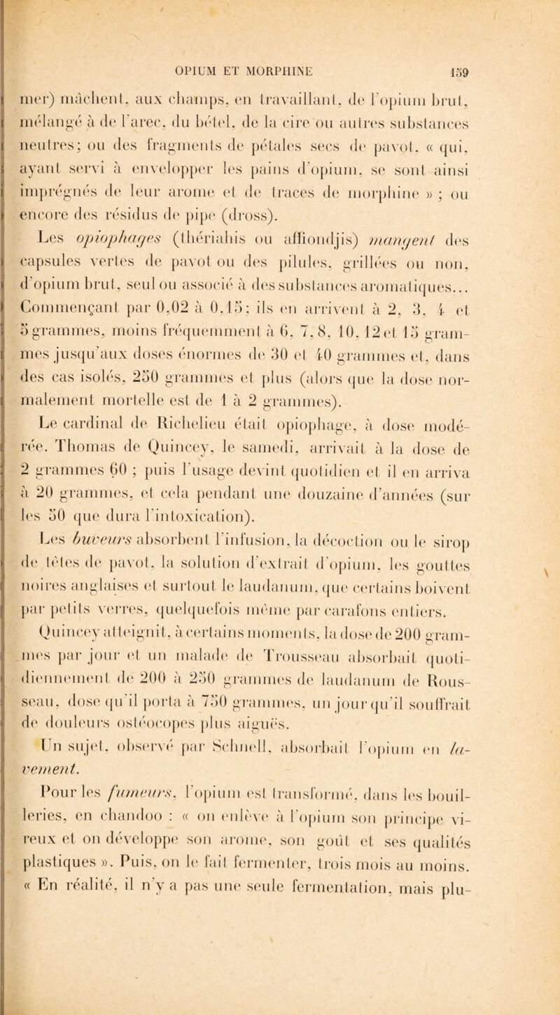 mer) mâchent, aux champs, en travaillant, de l'opium brut, mélangé à de l’arec, du bétel, de la cire ou autres substances neutres; ou des fragments de pétales secs de pavot, « qui, ayant servi à envelopper les pains d’opium, se sont ainsi imprégnés de leur arôme et de traces de morphine » ; ou encore des résidus de pipe (dross). Les opiophoges (thériahis ou affiondjis) mangent des capsules vertes de pavot ou des pilules, grillées ou non, d opium brut, seul ou associé à des substances aromatiques... Commençant par 0,02 à 0,15; ils en arrivent à 2, 3, 4 et 5 grammes, moins fréquemment à 6, 7,8, 10,12 et 13 gram¬ mes jusqu'aux doses énormes de 30 et 40 grammes et, dans des cas isoles, 250 grammes et plus (alors que la dose nor¬ malement mortelle est de 1 à 2 grammes). Le cardinal de Richelieu était opiophage, à dose modé¬ rée. Thomas de Quincey, le samedi, arrivait à la dose de 2 grammes 60 ; puis l’usage devint quotidien et il en arriva à 20 grammes, et cela pendant une douzaine d’années (sur les 50 que dura l'intoxication). Les buveurs absorbent l'infusion, la décoction ou le sirop de tètes de pavot, la solution d’extrait d’opium, les gouttes noires anglaises et surtout le laudanum, que certains boivent par petits verres, quelquefois même par carafons entiers. Quincey atteignit, à certains nioments, la dose de 200 gram¬ mes par jour et un malade de Trousseau absorbait quoti¬ diennement de 200 à 230 grammes de laudanum de Rous¬ seau, dose qu 'il porta à 750 grammes, un jour qu’il souffrait de douleurs ostéocopes plus aiguës. Un sujet, observé par Schnell, absorbait l’opium en la¬ vement. Pour les fumeurs, l’opium est transformé, dans les bouil- lenes, en chandoo : « on enlève à l’opium son principe vi- reux et on développe son arôme, son goût et ses qualités plastiques ». Puis, on le fait fermenter, trois mois au moins. « En réalité, il n'y a pas une seule fermentation, mais plu-
