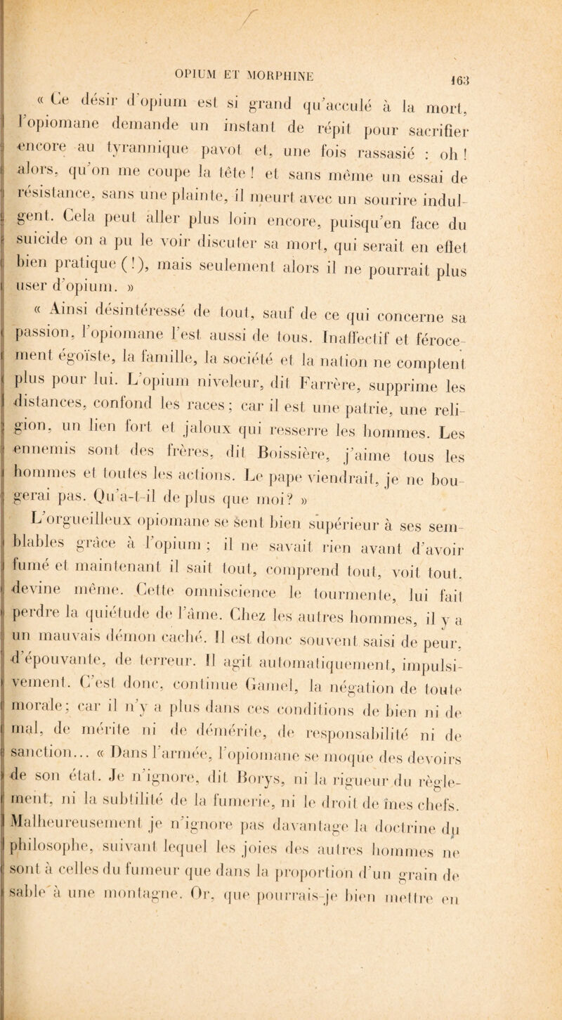 > * Ce désir il opium est si grand qu’acculé à la mort, l’opiomane demande un instant de répit pour sacrifier en(Oie an f/yiannique pavot et, une fois rassasié : oh! alors, qu’on me coupe la tête ! et sans même un essai de résistance, sans une plainte, il meurt avec un sourire indul¬ gent. Cela peut aller plus loin encore, puisqu'en face du suicide on a pu le voir discuter sa mort, qui serait en efïet bien pratique (!), mais seulement alors il ne pourrait plus user d'opium. » « Ainsi désintéresse de tout, saul de ce qui concerne sa passion, 1 opiomane l'est aussi de tous. In affectif et féroce¬ ment égoïste, la lamille, la société et la nation ne comptent plus pour lui. L’opium niveleur, dit Farrère, supprime les distances, confond les races ; car il est une patrie, une reli¬ gion, un lien fort et jaloux qui resserre les hommes. Les ennemis sont des frères, dit Boissière, j’aime tous les hommes et toutes les actions. Le pape viendrait, je ne bou¬ gerai pas. Qu’a-t-il déplus que moi? » L orgueilleux opiomane se Sent bien supérieur à ses sem blables grâce à l’opium ; il ne savait rien avant d’avoir fumé et maintenant il sait tout, comprend tout, voit tout, devine même. Cette omniscience le tourmente, lui fail perdre la quiétude de l ame. Chez les autres hommes, il y a un mauvais démon caché. Il est donc souvent saisi de peur, d’épouvante, de terreur. Il agit automatiquement, impulsi¬ vement. C’est donc, continue Ganiel, la. négation de toute morale, cm il n y a plus dans ces conditions de bien ni de mal, de. mérite ni de démérite, de responsabilité ni de sanction... « Dans 1 armée, I opiomane se moque des devoirs de son état. Je n’ignore, dit Borys, ni la rigueur du règle¬ ment, ni la subtilité de la lumerie, m le droit de mes chefs Malheureusement je n’ignore pas davantage la doctrine dp philosophe, suivant lequel les joies des autres hommes ne sont à celles du fumeur que dans la proportion d’un grain de sable à une montagne. Or, que pourrais-je bien mettre en