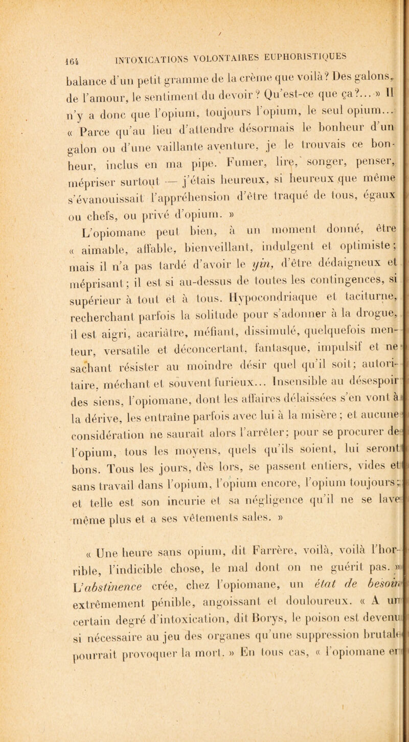 balance d’un petit gramme de la crème que voilà? Des galons de F amour, le sentiment du devoir? Qu est ce que ça?... » 11 n’y a donc que Fopiuni, toujours l'opium, le seul opium... « Parce qu’au lieu d’attendre désormais le bonheur d’un galon ou d’une vaillante aventure, je le trouvais ce bon¬ heur, inclus en ma pipe. Fumer, lire,' songer, penser, mépriser surtout j’étais heureux, si heureux que même s’évanouissait l’appréhension d’être traqué de tous, égaux ou chefs, ou privé d’opium. » L’opiomane peut bien, à un moment donné, être « aimable, affable, bienveillant, indulgent et optimiste; mais il n’a pas tarde d avoir le ym, d êtie dédaigneux et méprisant; il est si au-dessus de toutes les contingences, si supérieur à tout et à tous. Hypocondriaque et taciturne, recherchant parfois la solitude pour s’adonner à la drogue, il est aigri, acariâtre, méfiant, dissimulé, quelquefois men¬ teur, versatile et déconcertant, fantasque, impulsif et ne sachant résister au moindre désir quel qu’il soit; autori¬ taire. méchant et souvent furieux... Insensible au désespoir des siens, l’opiomane, dont les affaires délaissées s’en vont à la dérive, les entraîne parfois avec lui à la misère ; et aucune: considération ne saurait alors l’arrêter; pour se procurer de: l’opium, tous les moyens, quels qu’ils soient, lui seront) bons. Tous les jours, dès lors, se passent entiers, vides et sans travail dans l’opium, l’opium encore, l’opium toujours;; et telle est son incurie et sa négligence qu’il ne se lave même plus et a ses vêtements sales. » « Une heure sans opium, dit Farrère, voilà, voilà l’hor¬ rible, l’indicible chose, le mal dont on ne guérit pas. »: \]abstinence crée, chez l’opiomane, un état de besoin extrêmement pénible, angoissant et douloureux. « A un certain degré d’intoxication, dit Borys, le poison est devenu si nécessaire au jeu des organes qu'une suppression brutale pourrait provoquer la mort. » En tous cas, « l'opiomane en