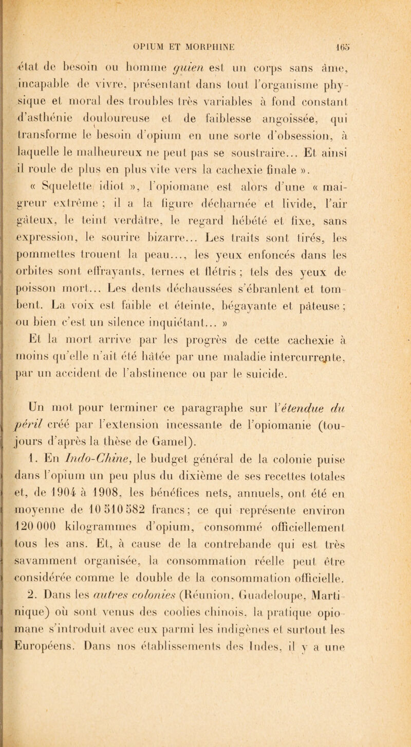 'état de besoin ou homme gmen est un corps sans àme, incapable de vivre, présentant dans tout l’organisme phy¬ sique et moral des troubles très variables à fond constant d’asthénie douloureuse et de faiblesse angoissée, qui transforme le besoin d’opium en une sorte d’obsession, à laquelle le malheureux ne peut pas se soustraire... Et ainsi il roule de plus en plus vite vers la cachexie finale ». « Squelette idiot », l opiomane est alors d’une «mai¬ greur extrême ; il a la figure décharnée et livide, l’air gâteux, le teint verdâtre, le regard hébété et fixe, sans expression, le sourire bizarre... Les traits sont tirés, les pommettes trouent la peau..., les yeux enfoncés dans les orbites sont effrayants, ternes et flétris ; tels des yeux de poisson mort... Les dents déchaussées s'ébranlent et tom¬ bent. La v oix est faible et éteinte, bégayante et pâteuse ; ou bien c’est un silence inquiétant... » Et la mort arrive par les progrès de cette cachexie à moins qu’elle n’ait été hâtée par une maladie intercurrente, par un accident de l’abstinence ou par le suicide. En mot pour terminer ce paragraphe sur Xétendue du péril créé par l’extension incessante de l’opiomanie (tou¬ jours d’après la thèse de Gamel). 1. En Indo-Chine, le budget général de la colonie puise dans l’opium un peu plus du dixième de ses recettes totales et, de 1904 à 1908, les bénéfices nets, annuels, ont, été en moyenne de 10 510 582 francs; ce qui représente environ 120 000 kilogrammes d’opium, consommé officiellement tous les ans. Et, à cause de la contrebande qui est très savamment organisée, la consommation réelle peut être considérée comme le double de la consommation officielle. 2. Dans les autres colonies (Béu nion. Guadeloupe, Marti¬ nique) ou sont venus des coolies chinois, la pratique opio mane s’introduit avec eux parmi les indigènes et surtout les Européens. Dans nos établissements des Indes, il y a une