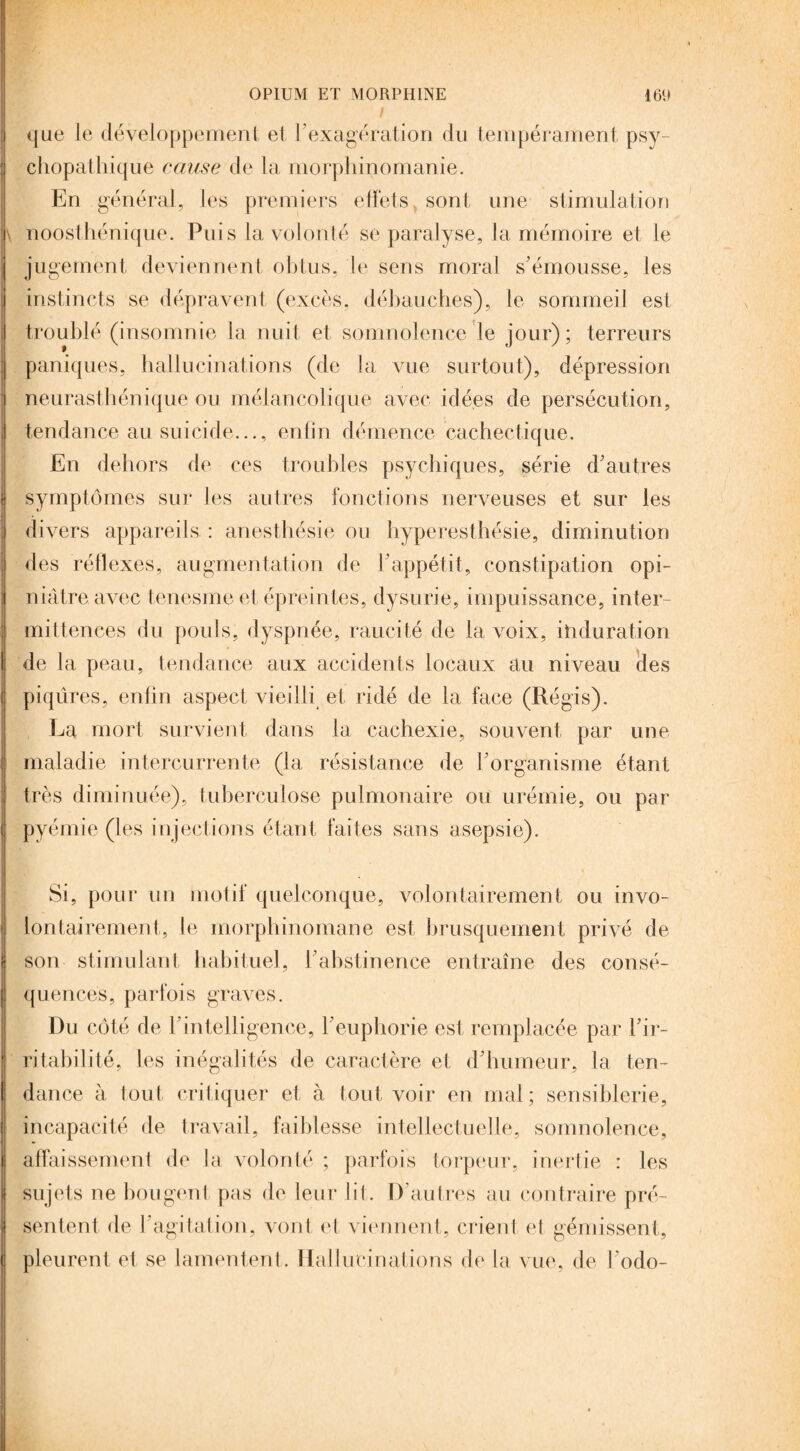 que le développement et l’exagération du tempérament psy¬ chopathique cause de la morphinomanie. En général, les premiers effets, sont une stimulation noosthénique. Puis la volonté se paralyse, la mémoire et le jugement deviennent obtus, le sens moral s’émousse, les instincts se dépravent (excès, débauches), le sommeil est troublé (insomnie la nuit et somnolence le jour); terreurs paniques, hallucinations (de la vue surtout), dépression neurasthénique ou mélancolique avec idées de persécution, tendance au suicide..., enfin démence cachectique. En dehors de ces troubles psychiques, série d'autres symptômes sur les autres fonctions nerveuses et sur les divers appareils : anesthésie ou hyperesthésie, diminution des réflexes, augmentation de l’appétit, constipation opi¬ niâtre avec tenesme et épreintes, dysurie, impuissance, inter¬ mittences du pouls, dyspnée, raucité de la voix, ioduration de la peau, tendance aux accidents locaux au niveau des piqûres, enfin aspect vieilli et ridé de la face (Régis). La mort survient dans la cachexie, souvent par une maladie intercurrente (la résistance de l'organisme étant très diminuée), tuberculose pulmonaire ou urémie, ou par pyémie (les injections étant faites sans asepsie). Si, pour un motif quelconque, volontairement ou invo¬ lontairement, le morphinomane est brusquement privé de son stimulant habituel, l'abstinence entraîne des consé¬ quences, parfois graves. Du côté de h intelligence, l'euphorie est remplacée par l'ir¬ ritabilité, les inégalités de caractère et d'humeur, la ten¬ dance à tout critiquer et à tout voir en mal ; sensiblerie, incapacité de travail, faiblesse intellectuelle, somnolence, affaissement de la volonté ; parfois torpeur, inertie : les sujets ne bougent pas de leur lit. D'autres au contraire pré¬ sentent de F agitation, vont et viennent, crient et gémissent, pleurent et se lamentent . Hallucinations de la vue, de l’odo-