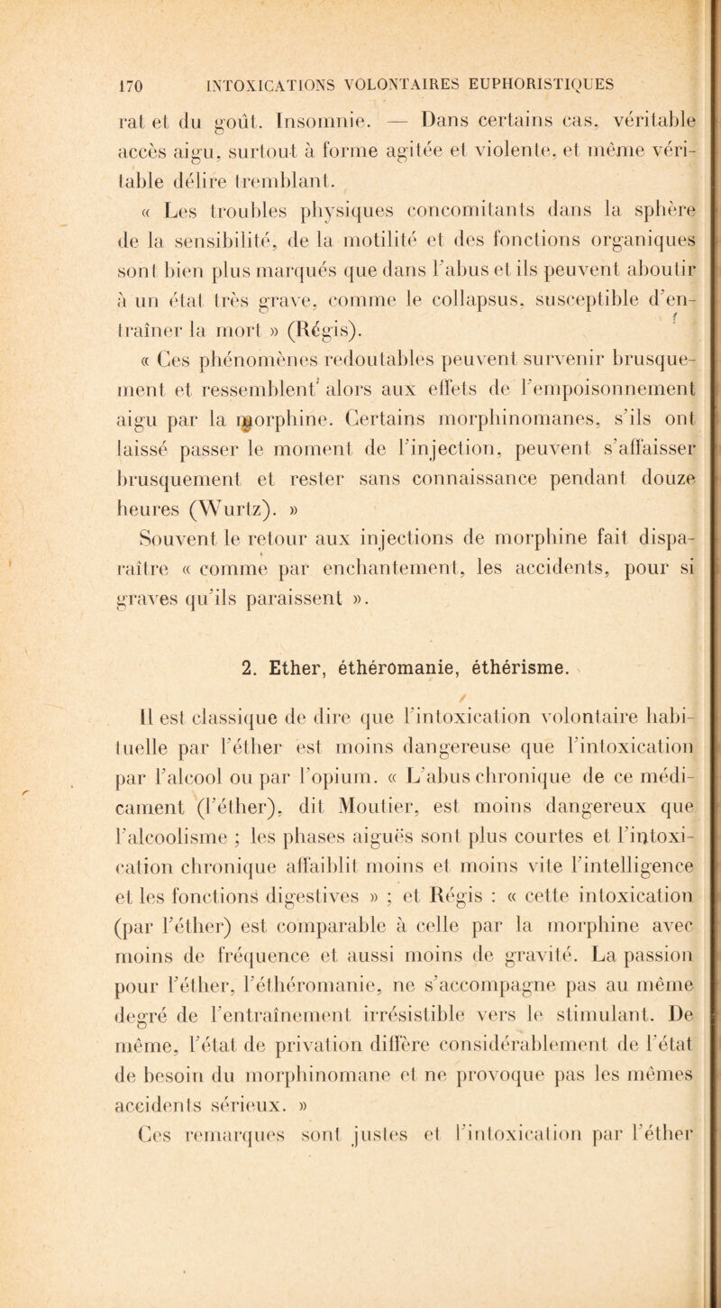 rat et du goût. Insomnie. — Dans certains cas, véritable accès aigu, surtout à forme agitée et violente, et même véri¬ table délire tremblant. « Les troubles physiques concomitants dans la sphère de la sensibilité, de la motilité et des fonctions organiques sont bien plus marqués que dans l'abus et ils peuvent aboutir à un état très grave, comme le collapsus, susceptible d'en¬ traîner la mort » (Régis). « Ces phénomènes redoutables peuvent survenir brusque¬ ment et ressemblent' alors aux effets de F empoisonnement aigu par la nmrphine. Certains morphinomanes, s’ils ont laissé passer le moment de l’injection, peuvent s’affaisser brusquement et rester sans connaissance pendant douze- heures (Wurtz). » Souvent le retour aux injections de morphine fait dispa¬ raître « comme par enchantement, les accidents, pour si graves qu’ils paraissent ». 2. Ether, éthéromanie, éthérisme. Il est classique de dire que Fintoxication volontaire habi- iuelle par Féther est moins dangereuse que Fintoxication par Falcool ou par l’opium. « L’abus chronique de ce médi¬ cament (Féther), dit Moutier, est moins dangereux que F alcoolisme ; les phases aiguës sont plus courtes et l’intoxi¬ cation chronique affaiblit moins et moins vite l’intelligence et les fonctions digestives » ; et Régis : « cette intoxication (par Féther) est comparable à celle par la morphine avec moins de fréquence et aussi moins de gravité. La passion pour Féther, F éthéromanie, ne s'accompagne pas au même degré de l’entraînement, irrésistible vers le stimulant. De- même, F état de privation diffère considérablement de l’état de besoin du morphinomane et ne provoque pas les mêmes accidents sérieux. » Ces remarques sont justes et l'intoxication par Féther