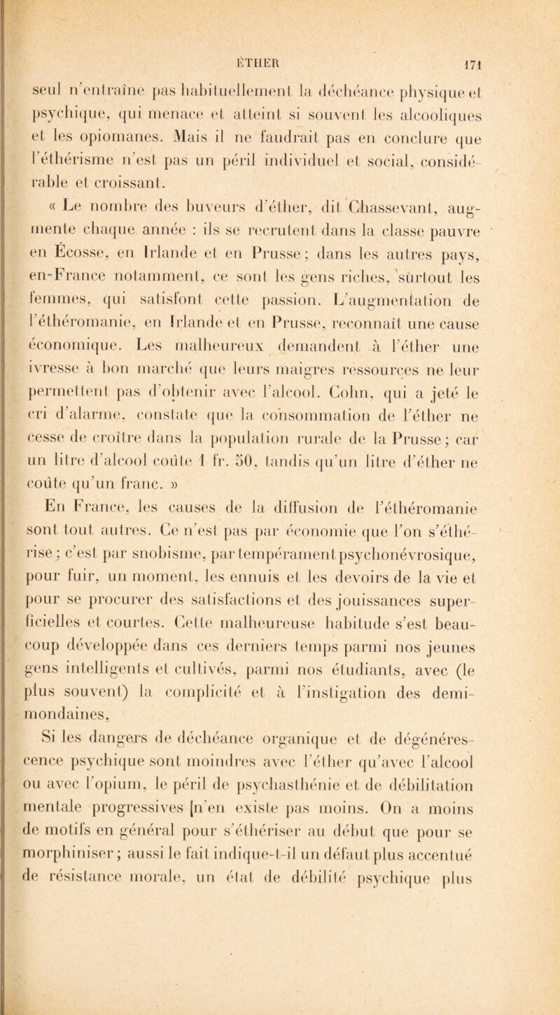 seul n'entraîne pas habituellement la déchéance physique et psychique, qui menace et atteint si souvent les alcooliques et les opiomanes. Mais il ne faudrait pas en conclure que l'éthérisme n'est pas un péril individuel et social, considé¬ rable et croissant. « Le nombre des buveurs d’éther, dit Chassevant, aug¬ mente chaque année : ils se recrutent dans la classe pauvre en Écosse, en Irlande et en Prusse; dans les autres pays, en-France notamment, ce sont les gens riches, surtout les lemmes, qui satisfont cette passion. L augmentation de l éthéromanie, en Irlande et en Prusse, reconnaît une cause économique. Les malheureux demandent à l'éther une ivresse à bon marché que leurs maigres ressources ne leur permettent pas d’obtenir avec l'alcool. Colin, qui a jeté le cri d'alarme, constate que la consommation de l'éther ne cesse de croître dans la population rurale de la Prusse; car un litre d alcool coûte 1 fr. 50, tandis qu'un litre d'éther ne coûte qu'un franc. » En France, les causes de la diffusion de l’éthéromanie sont tout autres. Ce n'est pas par économie que l'on s'éthé¬ risé; c'est par snobisme, par tempérament psychonévrosique, pour fuir, un moment, les ennuis et les devoirs de la vie et pour se procurer des satisfactions et des jouissances super¬ ficielles et courtes. Cette malheureuse habitude s'est beau¬ coup développée dans ces derniers temps parmi nos jeunes gens intelligents et cultivés, parmi nos étudiants, avec (le plus souvent) la complicité et à l instigation des demi- mondaines. Si les dangers de déchéance organique et de dégénéres¬ cence psychique sont moindres avec l'éther qu'avec l'alcool ou avec l'opium, le péril de psychasthénie et, de débilitation mentale progressives [n’en existe pas moins. On a moins de motifs en général pour s'éthériser au début que pour se morphiniser ; aussi le fait indique-t-il un défaut plus accentué de résistance morale, un état de débilité psychique plus