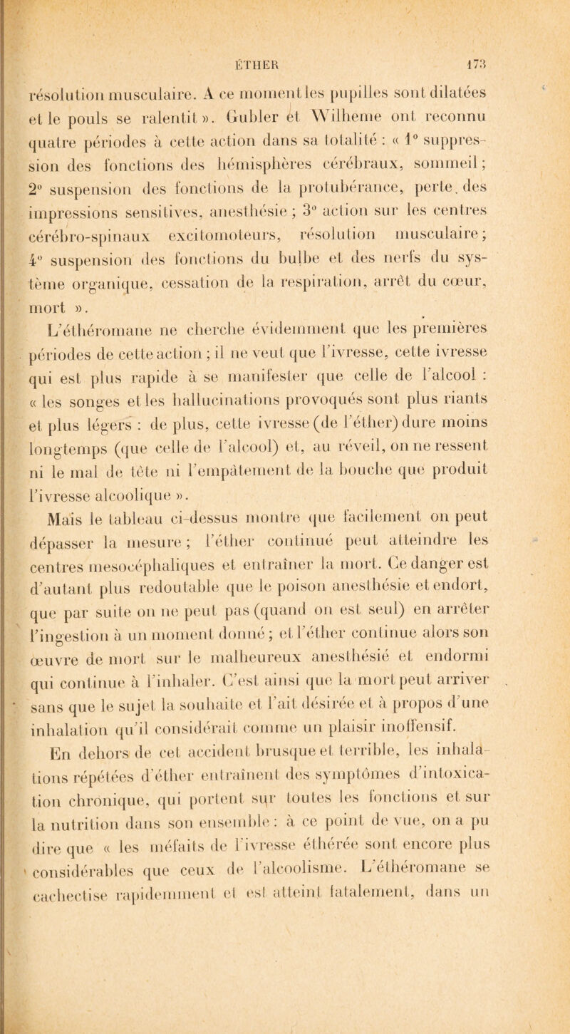 résolution musculaire. Ace moment les pupilles sont dilatées et le pouls se ralentit». Guider et Wilheme ont reconnu quatre périodes à cette action dans sa totalité : « 1° suppres¬ sion des fonctions des hémisphères cérébraux, sommeil; 2° suspension des fonctions de la protubérance, perte, des impressions sensitives, anesthésie ; 3° action sur les centres cérébro-spinaux excitomoteurs, résolution musculaire; 4° suspension des fonctions du bulbe et des nerfs du sys¬ tème organique, cessation de la respiration, arrêt du cœur, mort ». « L’éthéromane ne cherche évidemment que les premières périodes de cette action ; il ne veut que l’ivresse, cette ivresse qui est plus rapide à se manifester que celle de F alcool : « les songes et les hallucinations provoques sont plus riants et plus légers : de plus, cette ivresse (de l'éther) dure moins longtemps (que celle de 1 alcool) et, au réveil, on ne ressent ni le mal de tête ni l’empâtement de la bouche que produit l’ivresse alcoolique ». Mais le tableau ci-dessus montre que facilement on peut dépasser la mesure ; l’éther continué peut atteindre les centres mesocéphaliques et entraîner la mort. Ge danger est d’autant plus redoutable que le poison anesthésie et endort, que par suite on ne peut pas (quand on est seul) en arrêter l’ingestion à un moment donné; et l’éther continue alors son œuvre de mort sur le malheureux anesthésié et endormi qui continue à l’inhaler. C’est ainsi que la mort peut arriver sans que le sujet la souhaite et 1 ait desiree et a propos d une inhalation qu’il considérait connue un plaisir inoffensif. En dehors de cet accident brusque et terrible, les inhala¬ tions répétées d’éther entraînent des symptômes d’intoxica¬ tion chronique, qui portent spr toutes les fonctions et sur la nutrition dans son ensemble: à ce point de vue, on a pu dire que « les méfaits de l’ivresse éthérée sont encore plus considérables que ceux de l’alcoolisme. L’éthéromane se cachectise rapidemment et es! atteint fatalement, dans un