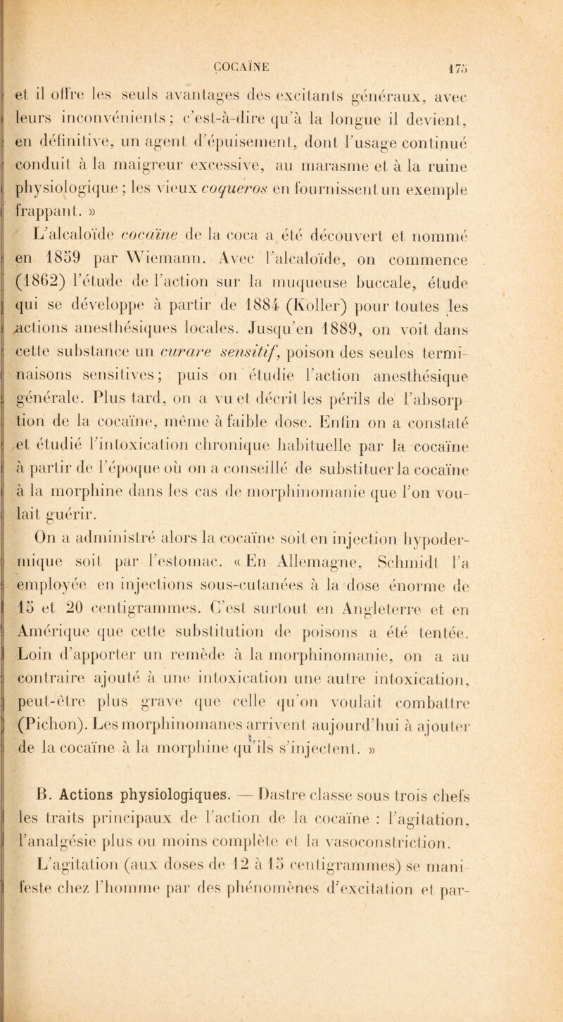 COCAÏNE 17;, et il olire les seuls avantages des excitants généraux, avec leurs inconvénients; c’est-à-dire qu’à la longue il devient, en définitive, un agent d’épuisement, dont l’usage continué conduit à la maigreur excessive, au marasme et à la ruine physiologique ; les vieux coqueros en fournissent un exemple frappant. » L alcaloïde cocaïne de la coca a été découvert et nommé en 1859 par \\ iemann. Avec 1 alcaloïde, on commence (1862) l'étude de Faction sur la muqueuse buccale, étude qui se développe à partir de 1881 (Koller) pour toutes les .actions anesthésiques locales. Jusqu'en 1889, on voit dans cette substance un curare sensitif, poison des seules termi¬ naisons sensitives; puis on étudie Faction anesthésique générale. Plus tard, on a vu et décrit les périls de l’absorp¬ tion de la cocaïne, même à faible dose. Enfin on a constaté et étudié 1 intoxication chronique habituelle par la cocaïne à partir de l’époque ou on a conseillé de substituer la cocaïne à la morphine dans les cas de morphinomanie que l’on vou¬ lait guérir. On a administré alors la cocaïne soit en injection hypoder¬ mique soit par l’estomac. « En Allemagne, Schmidt Fa employée en injections sous-cutanées à la dose énorme de 15 et 20 centigrammes. C’est surtout en Angleterre et en Amérique que cette substitution de poisons a été tentée. Loin d’apporter un remède à la morphinomanie, on a au contraire ajouté à une intoxication une autre intoxication, peut-être plus grave que celle qu’on voulait combattre (Pichon). Les morphinomanes arrivent aujourd’hui à ajouter de la cocaïne à la morphine qu’ils s’injectent. » B. Actions physiologiques. —Dastre classe sous trois chefs les traits principaux de Faction de la cocaïne : l’agitation, l’analgésie plus ou moins complété el la vasoconstriction. L’agitation (aux doses de 12 à 15 centigrammes) se mani¬ feste chez l’homme par des phénomènes d’excitation et par-