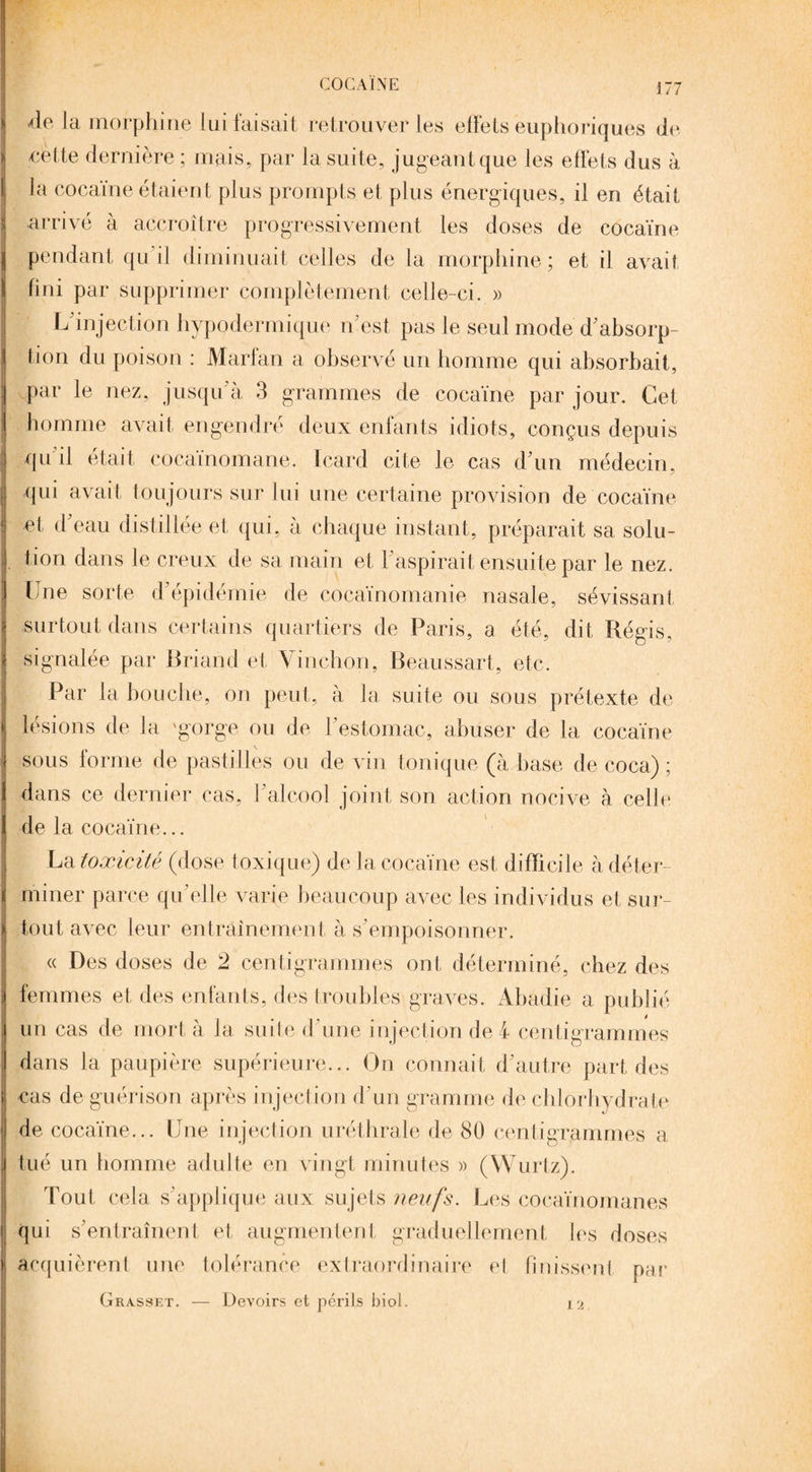 de là morphine lui faisait retrouver les effets euphoriques de eette dernière ; mais, par la suite, jugeant que les effets dus à la cocaïne étaient plus prompts et plus énergiques, il en était arrivé à accroître progressivement les doses de cocaïne pendant qu il diminuait celles de la morphine; et il avait fini par supprimer complètement celle-ci. » L injection hypodermique n'est pas le seul mode d'absorp¬ tion du poison : Marfan a observé un homme qui absorbait, par le nez, jusqu'à 3 grammes de cocaïne par jour. Cet homme avait engendre deux enfants idiots, conçus depuis qu il était cocaïnomane. Icard cite le cas d'un médecin, qui avait toujours sur lui une certaine provision de cocaïne et d eau distillée et qui, à chaque instant, préparait sa solu¬ tion dans le creux de sa main et 1 aspirait ensuite par le nez. Une sorte d'épidémie de cocaïnomanie nasale, sévissant surtout dans certains quartiers de Paris, a été, dit Régis, signalée par Briand et Vinchon, Beaussart, etc. Par la bouche, on peut, à la suite ou sous prétexte de lésions de la 'gorge ou de l’estomac, abuser de la cocaïne sous forme de pastilles ou de vin tonique (à base de coca) ; dans ce dernier cas, l’alcool joint son action nocive à celle de la cocaïne... La toxicité (dose toxique) de la cocaïne est difficile à déter¬ miner parce qu elle varie beaucoup avec les individus et sur¬ tout avec leur entraînement à s’empoisonner. « Des doses de 2 centigrammes ont déterminé, chez des femmes et des enfants, des troubles graves. Abadie a publié un cas de mort à la suite d’une injection de 4 centigrammes dans la paupière supérieure... On connait d’autre part des cas de guérison après injection d’un gramme de chlorhydrate de cocaïne... Une injection uréthrale de 80 centigrammes a tué un homme adulte en vingt minutes » (Wurtz). Tout cela s'applique aux sujets neufs. Les cocaïnomanes qui s'entraînent et augmentent graduellement les doses acquièrent une tolérance extraordinaire el finissent par — Devoirs et périls biol. 12 Grasset.
