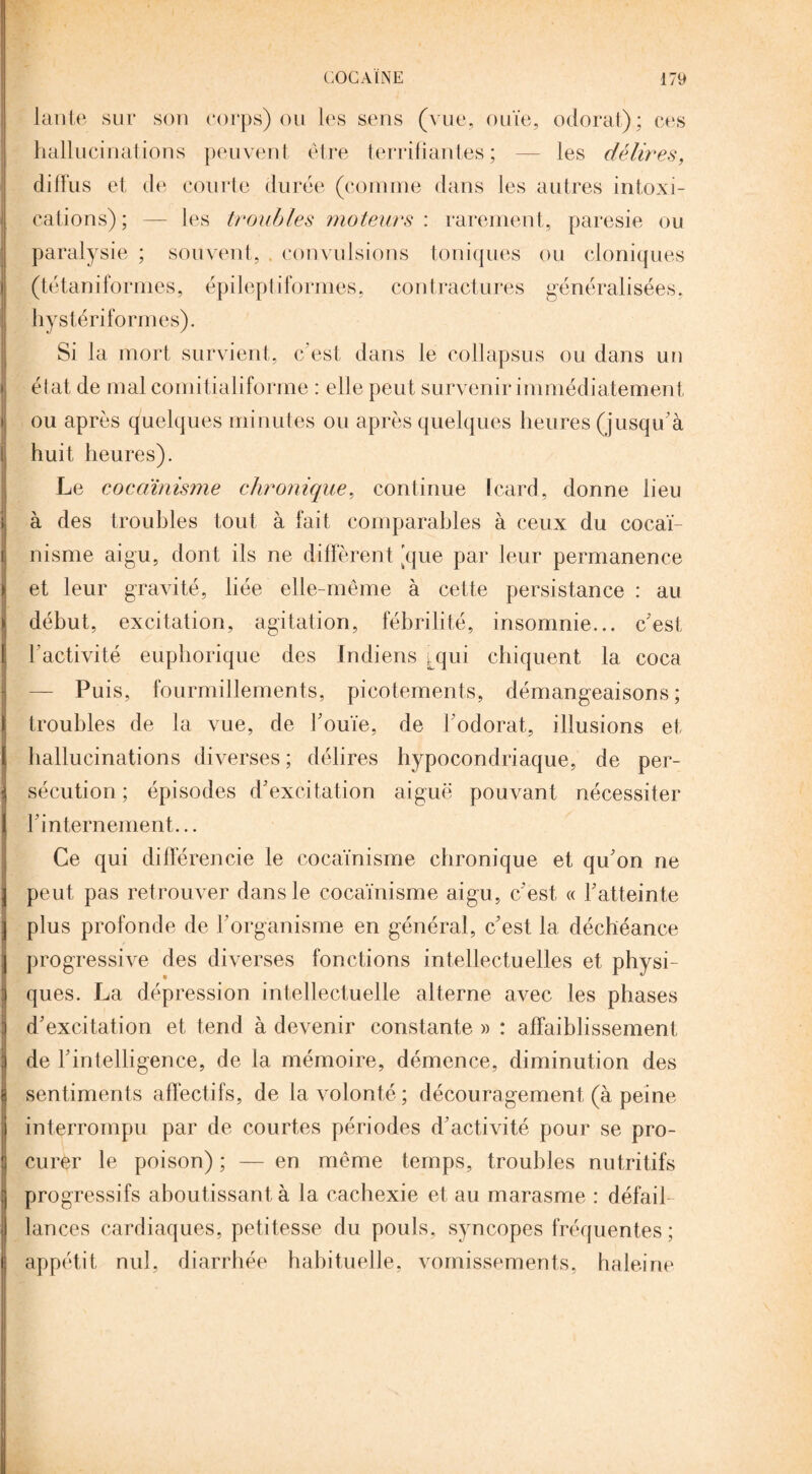 lante sur son corps) ou les sens (vue, ouïe, odorat); ces hallucinations peuvent être terrifiantes; — les délires, diffus et de courte durée (comme dans les autres intoxi¬ cations); — les troubles moteurs : rarement, paresie ou paralysie ; souvent, . convulsions toniques ou cloniques (tétaniformes, épileptiformes, contractures généralisées, hystériformes). Si la mort survient, c'est dans le collapsus ou dans un état de mal comitialiforme : elle peut survenir immédiatement ou après quelques minutes ou après quelques heures (jusqu’à huit heures). Le cocaïnisme chronique, continue Icard, donne lieu à des troubles tout à fait comparables à ceux du cocaï¬ nisme aigu, dont ils ne diffèrent [que par leur permanence et leur gravité, liée elle-même à cette persistance : au début, excitation, agitation, fébrilité, insomnie... c'est l’activité euphorique des Indiens qui chiquent la coca — Puis, fourmillements, picotements, démangeaisons; troubles de la vue, de l'ouïe, de l’odorat, illusions et hallucinations diverses ; délires hypocondriaque, de per¬ sécution ; épisodes d'excitation aiguë pouvant nécessiter l'internement... Ce qui différencie le cocaïnisme chronique et qu'on ne peut pas retrouver dans le cocaïnisme aigu, c'est « l'atteinte plus profonde de l'organisme en général, c'est la déchéance progressive des diverses fonctions intellectuelles et physi¬ ques. La dépression intellectuelle alterne avec les phases d'excitation et tend à devenir constante » : affaiblissement de l'intelligence, de la mémoire, démence, diminution des sentiments affectifs, de la volonté ; découragement (à peine interrompu par de courtes périodes d'activité pour se pro¬ curer le poison) ; — en même temps, troubles nutritifs progressifs aboutissant à la cachexie et au marasme : défail¬ lances cardiaques, petitesse du pouls, syncopes fréquentes ; appétit nul, diarrhée habituelle, vomissements, haleine