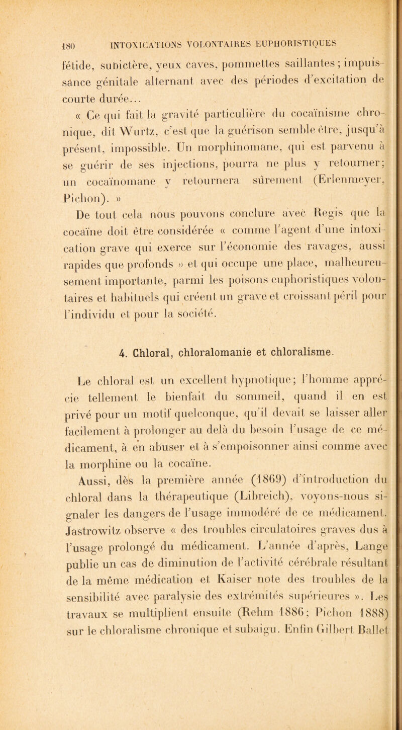 fétide, subictère, yeux caves, pommettes saillantes; impuis¬ sance génitale alternant avec des périodes d'excitation de courte durée... « Ce qui fait la gravité particulière du cocaïnisme chro¬ nique, dit Wurtz, c est que la guérison semble être, jusqu à présent, impossible. Un morphinomane, qui est parvenu à se guérir de ses injections, pourra ne plus y retourner; un cocaïnomane y retournera sûrement (Erlenmeyer, Pichon). » De tout cela nous pouvons conclure avec Regis que la cocaïne doit être considérée « comme l'agent d une intoxi¬ cation grave qui exerce sur l'économie des ravages, aussi rapides que profonds » et qui occupe une place, malheureu¬ sement importante, parmi les poisons euphoristiques volon¬ taires et habituels qui créent un grave et croissant péril pour t individu et pour la société. 4. Chloral, chloralomanie et chloralisme. Le chloral est un excellent hypnotique ; l’homme appré¬ cie tellement le bienfait du sommeil, quand il en est privé pour un motif quelconque, qu'il devait se laisser aller facilement à prolonger au delà du besoin l'usage de ce mé¬ dicament, à en abuser et à s'empoisonner ainsi comme avec la morphine ou la cocaïne. Aussi, dès la première année (1869) d'introduction du chloral dans la thérapeutique (Libreich), voyons-nous si¬ gnaler les dangers de l'usage immodéré de ce médicament. Jastrowitz observe « des troubles circulatoires graves dus à l'usage prolongé du médicament. L’année d’après, Lange publie un cas de diminution de l’activité cérébrale résultant de la même médication et Kaiser note des troubles de la sensibilité avec paralysie des extrémités supérieures ». Les travaux se multiplient ensuite (Relun 1886; Pichon 1888) sur le chloralisme chronique et subaigu. Enfin Gilbert Ballet