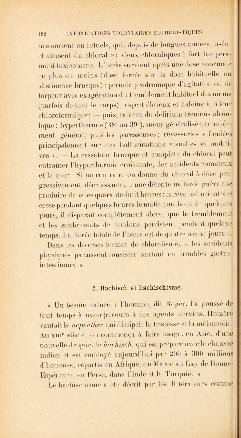 nés anciens ou actuels, qui, depuis de longues années, usent et abusent du chloral » ; vieux chloraliques à tort tempéra¬ ment toxicomane. L'accès survient après une dose anormale en plus ou moins (dose lorcée sur la dose habituelle ou abstinence brusque) : période prodromique d’agitation ou de torpeur avec exagération du tremblement habituel des mains (parfois de tout le corps), aspect ébrieux et haleine à odeur chloroformique; — puis, tableau du delirium tremens alcoo¬ lique: hyperthermie (38° ou 39°), sueur généralisée, tremble¬ ment général ; pupilles paresseuses ; rêvasseries « londées principalement sur des hallucinations visuelles et auditi¬ ves ». — La cessation brusque et complète du cliloral peut entraîner Fhyperthermie croissante, des accidents comateux et la mort. Si au contraire on donne du chloral à dose pro¬ gressivement décroissante, « une détente ne tarde guère à se produire dans les quarante-huit heures : le rêve hallucinatoire cesse pendant quelques heures le matin; au bout de quelques jours, il disparaît complètement alors, que le tremblement et les soubresauts de tendons persistent pendant quelque temps. La durée totale de 1 accès est de quatre à cinq jours ». Dans les diverses formes de chloralisme, « les accidents physiques paraissent consister surtout en troubles gastro- intestinaux ». 5. Hachisch et hachischisme. « Un besoin naturel à l'homme, dit Roger, l a poussé de (oui temps à avoir [recours à des agents nervins. Homère vantait le nepenthes qui dissipait la tristesse et la mélancolie. Au xm® siècle, on commença à faire usage, en Asie, d une nouvelle drogue, le hachisch, qui est préparé avec le chanvre indien et est employé aujourd'hui par 200 à 300 millions d'hommes, répartis en Afrique, du Maroc au Cap de Bonne- Espérance, en Perse, dans l'Inde et la Turquie. » Le hachischisme a été décrit par tes littérateurs comme