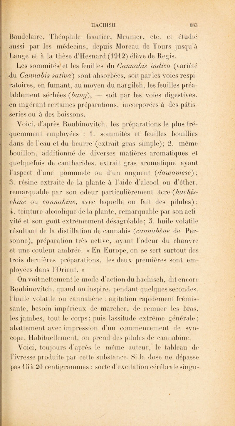 HACHISH m Baudelaire, Théophile Gautier, Meunier, etc. et étudié aussi par les médecins, depuis Moreau de Tours jusqu’à Lange et à la thèse d’Hesnard (1912) élève de Regis. Les sommités et les feuilles du Cannabis indica (variété du Cannabis sativa) sont absorbées, soit par les voies respi¬ ratoires, en fumant, au moyen du nargileh, les feuilles préa¬ lablement séchées (bancj), — soit par les voies digestives, en ingérant certaines préparations, incorporées à des pâtis¬ series ou à des boissons. Voici, d’après Roubinovitch, les préparations le plus fré¬ quemment employées : 1. sommités et feuilles bouillies dans de l’eau et du beurre (extrait gras simple); 2. même bouillon, additionné de diverses matières aromatiques et quelquefois de cantharides, extrait gras aromatique ayant l'aspect d’une pommade ou d’un onguent (dawamesc) ; 3. résine extraite de la plante à l’aide d’alcool ou d’éther, remarquable par son odeur particulièrement âcre (hachis- chine ou cannabine, avec laquelle on fait des pilules) ; i. teinture alcoolique de la plante, remarquable par son acti¬ vité et son goût extrêmement désagréable; 3. huile volatile résultant de la distillation de cannabis (cannabène de Per¬ sonne), préparation très active, ayant l’odeur du chanvre et une couleur ambrée. « En Europe, on se sert surtout des trois dernières préparations, les deux premières sont em¬ ployées dans l'Orient. » On voit nettement le mode d’action du hachisch, dit encore Roubinovitch, quand on inspire, pendant quelques secondes, l'huile volatile ou cannabène : agitation rapidement frémis¬ sante, besoin impérieux de marcher, de remuer les bras, les jambes, tout le corps; puis lassitude extrême générale; abattement avec impression d’un commencement de syn¬ cope. Habituellement, on prend des pilules de cannabine. Voici, toujours d’après le même auteur, le tableau de l’ivresse produite par cette substance. Si la dose ne dépasse pas 15 à 20 centigrammes : sorie d'excilation cérébrale singu-