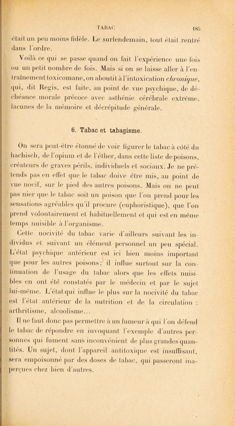 était un peu moins fidèle. Le surlendemain, tout était rentré dans l’ordre. \ oilà ce qui se passe quand on fait l'expérience une fois ou un petit nombre de lois. Mais si on se laisse aller à Fen- traînement toxicomane, on aboutit àFintoxication chronique, (jui, dit Régis, est faite, au point de vue psychique, de dé¬ chéance morale précoce avec asthénie cérébrale extrême, lacunes de la mémoire et décrépitude générale. 6. Tabac et tabagisme. On sera peut-être étonné de voir figurer le tabac à côté du hachisch, de 1 opium et de F éther, dans cette liste de poisons, créateurs de graves périls, individuels et sociaux. Je ne pré¬ tends pas en effet que le tabac doive être mis, au point de vue nocif, sur le pied des autres poisons. Mais on ne peut pas nier que le tabac soit un poison que Fon prend pour les sensations agréables qu il procure (euphoristique), que l’on prend volontairement et habituellement et qui est en même temps nuisible à 1 organisme. Cette nocivité du tabac varie d’ailleurs suivant les in¬ dividus et suivant un élément personnel un peu spécial. L état psychique antérieur est ici bien moins important que pour les autres poisons; il influe surtout sur la con¬ tinuation de Fusage du tabac alors que les effets nuisi¬ bles en ont été constatés par le médecin et par le sujet lui-même. L état qui influe le plus sur la nocivité du tabac est 1 état anterieur de la nutrition et de la circulation : arthritisme, alcoolisme... 11 ne faut donc pas permettre à un fumeur à qui Fon défend le tabac de répondre en invoquant l’exemple d'autres per¬ sonnes qui fument sans inconvénient de plus grandes quan¬ tités. Un sujet, dont l’appareil antitoxique est insuffisant, sera empoisonné par des doses de tabac, qui passeront ina¬ perçues chez bien d autres.