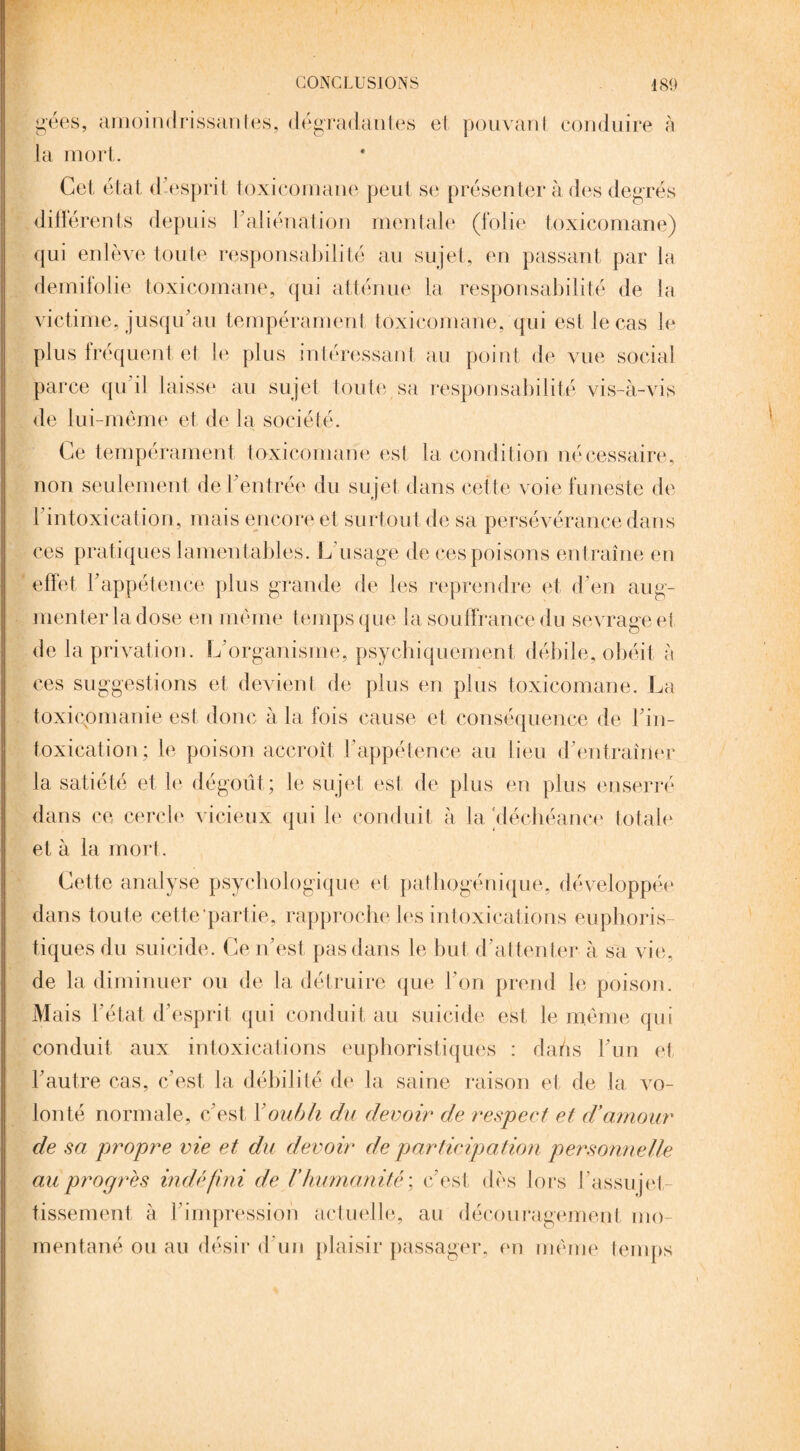 gées, amoindrissantes, dégradantes et pouvanl conduire à la mort. Cet état d esprit toxicomane peut se présenter à des degrés différents depuis F aliénation mentale (folie toxicomane) qui enlève toute responsabilité au sujet, en passant par la demifolie toxicomane, qui atténue la responsabilité de la victime, jusqu'au tempérament toxicomane, qui est le cas le plus fréquent et le plus intéressant au point de vue social parce qu i! laisse au sujet toute sa responsabilité vis-à-vis de lui-même et de la société. Ce tempérament toxicomane est la condition nécessaire, non seulement de l'entrée du sujet dans cette voie funeste de [ intoxication, mais encore et surtout de sa persévérance dans ces pratiques lamentables. L’usage de ces poisons entraîne en effet l'appétence plus grande de les reprendre et d'en aug¬ menter la dose en même temps que la souffrance du sevrage et de la privation. L'organisme, psychiquement débile, obéit à ces suggestions et devient de plus en plus toxicomane. La toxicpmanie est donc à la fois cause et conséquence de l'in¬ toxication; le poison accroît l'appétence au lieu d'entraîner la satiété et le dégoût; le sujet est de plus en plus enserré dans ce cercle vicieux qui le conduit à la déchéance totale et à la mort. Cette analyse psychologique et pathogénique, développée dans toute cette partie, rapproche les intoxications euphoris- tiques du suicide. Ce n’est pas dans le but d’attenter à sa vie, de la diminuer ou de la détruire que l'on prend le poison. Mais l'état d'esprit qui conduit au suicide est le même qui conduit aux intoxications euphoristiques : daûs l'un et l'autre cas, c'est la débilité de la saine raison et de la vo¬ lonté normale, c'est Y oubli du devoir de respect et d’amour de sa propre vie et du devoir de participation personnelle au propres indéfini de l’humanité ; c'est dès lors l'assujet¬ tissement à l'impression actuelle, au découragement mo¬ mentané ou au désir d'un plaisir passager, en même temps