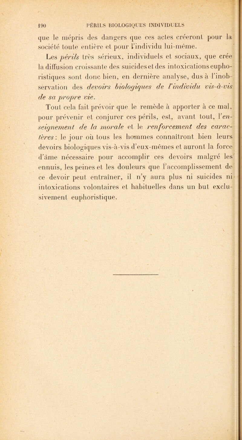 que le mépris des dangers que ces actes créeront pour la société toute entière et pour L’individu lui-même. Les périls très sérieux, individuels et sociaux, que crée la diffusion croissante des suicides et des int oxications eupho- ristiques sont donc bien, en dernière analyse, dus à l’inob- servation des devoirs biologiques de l’individu vis-à-vis de sa propre vie. Tout cela fait prévoir que le remède à apporter à ce mal, pour prévenir et conjurer ces périls, est, avant tout, Y en¬ seignement de la morale et le renforcement des carac¬ tères: le jour où tous les hommes connaîtront bien leurs devoirs biologiques vis-à-vis d’eux-mêmes et auront la force d’âme nécessaire pour accomplir ces devoirs malgré les ennuis, les peines et les douleurs que F accomplissement de ce devoir peut entraîner, il n’y aura plus ni suicides ni intoxications volontaires et habituelles dans un but exclu- sivement euphoristique.