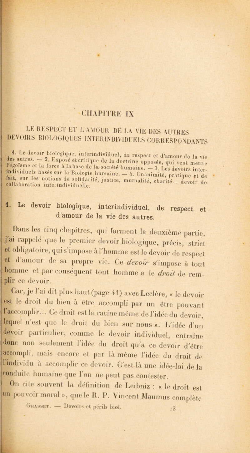 CHAPITRE IX LE RESPECT ET L’AMOUR DE LA VIE DES AUTRES DEVOIRS BIOLOGIQUES INTERINDIVIDUELS CORRESPONDANTS 1. Le devoir biologique, interindividuel, de respect et d’amour de la vie des autres - 2. Expose et critique de la doctrine opposée, qui veut mettre 1 egoisme et la force alabase de la société humaine. - 3. Les devoirs inter- îndividue s bases sur la Biologie humaine. - 4. Unanimité, pratique et de fait, sur les notions de solidarité, justice, mutualité, charité... devoir de collaboration înteundividuelle. ucvun ue 11. Le devoir biologique, interindividuel, de respect et d amour de la vie des autres. ^ Dans les cinq chapitres, qui forment la deuxième partie, j ai rappelé que le premier devoir biologique, précis, strict et obligatoire, qui s’impose à l'homme est le devoir de respect et d amour de sa propre vie. Ce devoir s’impose à tout homme et par conséquent tout homme a le droit de rem- i plir ce devoir. | Car, je 1 ai dit plus haut (page 41) avec Leclère, « le devoir est le droit du bien à être accompli par un être pouvant 1 accomplir... Ce droit est la racine même de l’idée du devoir, lequel n’est que le droit du bien sur nous ». L’idée d’un devoir particulier, comme le devoir individuel, entraîne donc non seulement l’idée du droit qu’a ce devoir d’être accompli, mais encore et par là même l’idée du droit de 1 individu a accomplir ce devoir. C'est là une idée-loi delà conduite humaine que l’on ne peut pas contester. On cite souvent la définition de Leibniz : « le droit esl un pouvoir moral », que le R. P. Vincent Maumus complète Grasset. — Devoirs et périls biol. f3