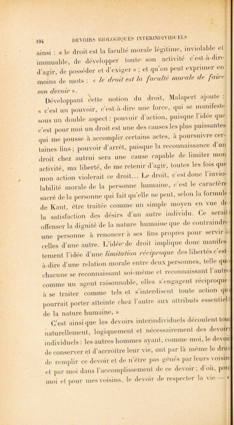 ainsi : « le droit est la faculté morale légitime, inviolable et _4. ' + / O rllTO immuable, de développer toute son activité cest-a-dtr d’agir, de posséder et d’exiger » ; et qu’on peut exprimer en moins de mots : « le droit est la faculté morale de faire son devoir ». Développant cette notion du droit, Malapert ajoute : « c’est un pouvoir, c’est-à-dire une force, qui se manifeste sous un double aspect : pouvoir d’action, puisque 1 idee que c’est pour moi un droit est une des causes les plus puissantes qui me pousse à accomplir certains actes, à poursuivre cer¬ taines fins ; pouvoir d’arrêt, puisque la reconnaissance d’un droit chez autrui sera une cause capable de limiter mon activité, ma liberté, de me retenir d’agir, toutes les fois que mon action violerait ce droit... Le droit, c’est donc l’invio¬ labilité morale de la personne humaine, c’est le caractère sacré de la personne qui fait qu’elle ne peut, selon la formule de Kant, être traitée comme un simple moyen en vue de la satisfaction des désirs d’un autre individu. Ce serait offenser la dignité de la nature humaine que de contraindre une personne à renoncer à ses lins propres pour servir à celles d’une autre. L’idée-de droit implique donc manifes¬ tement l’idée d’une limitation réciproque des libertés c est- à-dire d’une relation morale entre deux .personnes, telle qu< chacune se reconnaissant soi-même et reconnaissant l’autre comme un agent raisonnable, elles s’engagent réciproque à se traiter comme tels et s’interdisent toute action qu pourrait porter atteinte chez l’autre aux attributs essentiel' de la nature humaine. » C’est ainsi que les devoirs interindividuels découlent toin naturellement, logiquement et nécessairement des devoir individuels : les autres hommes ayant, comme moi, le devou de conserver qt d’accroître leur vie, ont par là même le droi de remplir ce devoir et de n’ètre pas gênés par leurs voisin et, par moi dans l’accomplissement de ce devoir ; d’où, pou moi et pour mes voisins, le devoir de respecter la vie — *