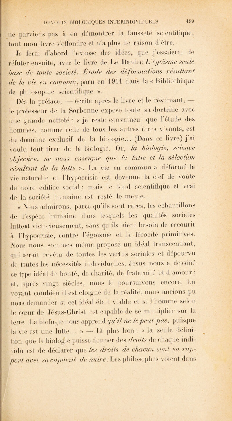 ne parviens pas à en démontrer la fausseté scientifique, tout mon livre s'effondre et n’a plus de raison d être. Je ferai d’abord l’exposé des idées, que j essaierai de réfuter ensuite, avec le livre de Le Dantec U égoïsme seule base de toute société. Étude des déformations résultant de la vie en commun, paru en 1911 dans la « Bibliothèque de philosophie scientifique ». Dès la préface, — écrite après le livre et le résumant, — le professeur de la Sorbonne expose toute sa doctrine avec une grande netteté : « je reste convaincu que l’étude des hommes, comme celle de tous les autres êtres vivants, est du domaine exclusif de la biologie... (Dans ce livre) j ai voulu tout tirer de la biologie. Or, la biologie, science objective, ne nous enseigne que la lutte et la sélection résultant de la lutte ». La vie en commun a déformé la vie naturelle et l’hypocrisie est devenue la clef de voûte de notre édifice social ; mais le fond scientifique et vrai de la société humaine est resté le même. « Nous admirons, parce qu’ils sont rares, les échantillons de l’espèce humaine dans lesquels les qualités sociales luttent victorieusement, sans qu’ils aient besoin de recourir à 1 hypocrisie, contre 1 égoïsme et la férocité primitives. Nous nous sommes même proposé un idéal transcendant, qui serait revêtu de toutes les vertus sociales et dépourvu de toutes les nécessités individuelles. Jésus nous a dessine ce type idéal de bonté, de charité, de fraternité et d amour; et, après vingt siècles, nous le poursuivons encore. En voyant combien il est éloigné de la réalité, nous aurions pu nous demander si cet idéal était viable et si 1 homme selon le cœur de Jésus-Christ est capable de se multiplier sur la terre. La biologie nous apprend qui/ ne le peut pas, puisque la vie est une lutte... » — Et plus loin : « la seule défini¬ tion que la biologie puisse donner des droits de chaque indi¬ vidu est de déclarer que les droits de chacun sont en rap¬ port avec sa capacité de nuire. Les philosophes voient dans