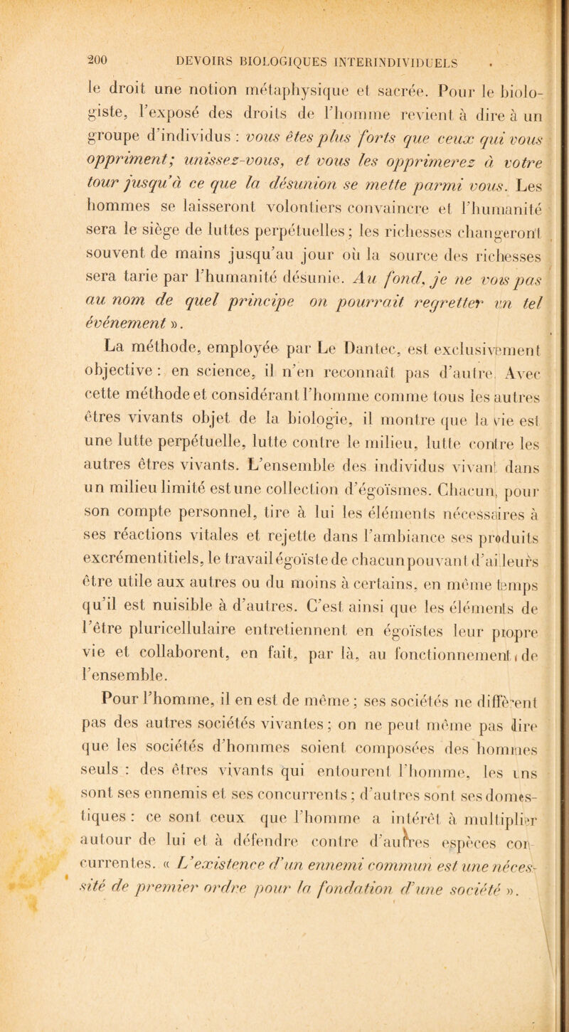 le droit une notion métaphysique et sacrée. Pour le biolo¬ giste, l’exposé des droits de l’homme revient à dire à un groupe d’individus : vous êtes plus forts que ceux qui vous oppriment; unissez-vous, et vous les opprimerez à votre tour jusqu à ce que la désunion se mette parmi vous. Les hommes se laisseront volontiers convaincre et l’humanité sera le siège de luttes perpétuelles ; les richesses changeront souvent de mains jusqu’au jour où la source des richesses sera tarie par l’humanité désunie. Au fond, je ne vois pas au nom de quel principe on pourrait regretter vn tel événement ». La méthode, employée par Le Dantec, est exclusivement objective : en science, il n’en reconnaît pas d’autre, Avec cette méthode et considérant l’homme comme tous les autres êtres vivants objet de la biologie, il montre que la vie est une lutte perpétuelle, lutte contre le milieu, lutte contre les autres êtres vivants. L’ensemble des individus vivant dans un milieu limité estime collection d’égoïsmes. Chacun, pour son compte personnel, tire à lui les éléments nécessaires à ses réactions vitales et rejette dans l’ambiance ses produits excrémentitiels, le travail égoïste de chacun pouvant d’ai leurs être utile aux autres ou du moins à certains, en même temps qu’il est nuisible à d’autres. C’est ainsi que les éléments de l’être pluricellulaire entretiennent en égoïstes leur propre vie et collaborent, en fait, par là, au fonctionnement < de l’ensemble. Pour l’homme, il en est de même ; ses sociétés ne diffèrent pas des autres sociétés vivantes; on ne peut même pas dire que les sociétés d’hommes soient composées des hommes seuls : des êtres vivants qui entourent l’homme, les ms sont ses ennemis et ses concurrents ; d’autres sont ses domes¬ tiques : ce sont ceux que l’homme a intérêt à multiplier autour de lui et à défendre contre d’auures espèces cou currentes. « L’existence d’un ennemi commun est une néces¬ sité de premier ordre pour la fondation d’une société ». v f \