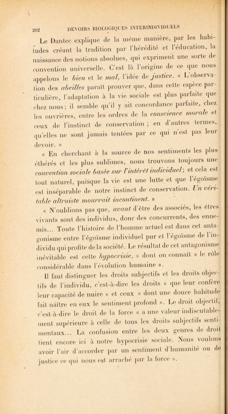 * Le Dantec explique de la même manière, par les habi¬ tudes créant la tradition par l’hérédité et l’éducation, la naissance des notions absolues, qui expriment une sorte de convention universelle. C’est là l’origine de ce que nous appelons le bien et le mal, l’idée de justice. « L’observa¬ tion des abeilles paraît prouver que, dans cette espèce par¬ ticulière, l’adaptation à la vie sociale est plus parfaite que chez nous; il semble qu’il y ait concordance parfaite, chez les ouvrières, entre les ordres de la conscience morale et ceux de l’instinct de conservation ; en d’autres termes, quelles ne sont jamais tentées par ce qui n’est pas leur devoir. » « En cherchant à la source de nos sentiments les plus éthérés et les plus sublimes, nous trouvons toujours une convention sociale basée sur Vintérêt individuel; et cela est tout naturel, puisque la vie est une lutte et que 1 égoïsme est inséparable de notre instinct de conservation. Un véri¬ table altruiste mourrait incontinent. » « N'oublions pas que, avant d'être des associés, les êties vivants sont des individus, donc des concurrents, des enne¬ mis... Toute l’histoire de l’homme actuel est dans cet anta¬ gonisme entre l’égoïsme individuel pur et l’égoïsme de l’in¬ dividu qui profite delà société. Le résultat de cet antagonisme inévitable est cette hypocrisie, » dont on connaît « le rôle considérable dans l’évolution humaine ». Il faut distinguer les droits subjectifs et les droits objec¬ tifs de l’individu, c’est-à-dire les droits « que leur confère leur capacité de nuire » et ceux « dont une douce habitude fait naître en eux le sentiment profond ». Le droit objectif, c’est-à-dire le droit de la force « a une valeur indiscutable¬ ment supérieure à celle de tous les droits subjectifs senti¬ mentaux... La confusion entre les deux genres de droit lient, encore ici à notre hypocrisie sociale. Nous voulons avoir l’air d’accorder par un sentiment d’humanité ou de justice ce qui nous est arrache par la force ».