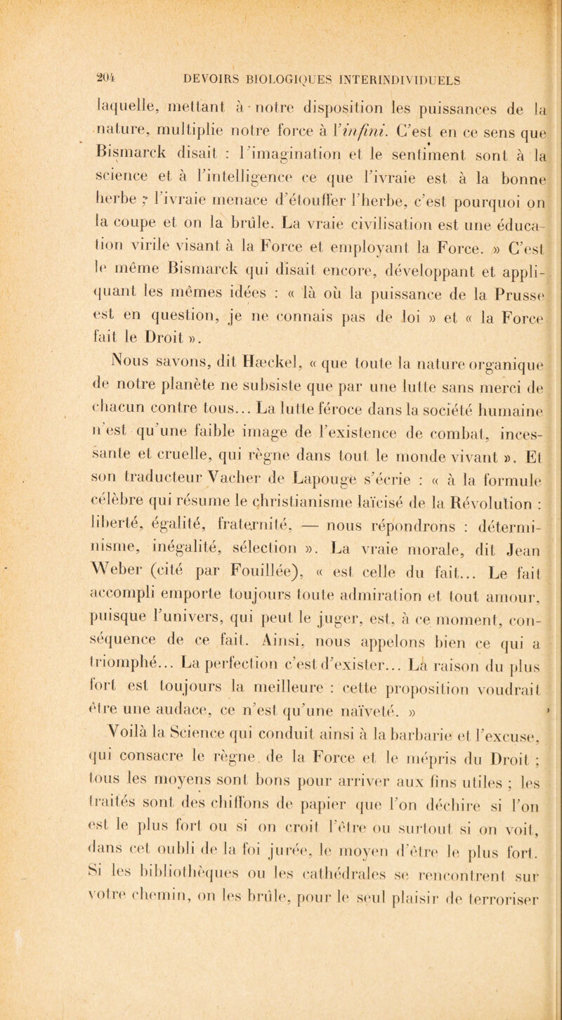 laquelle, mettant à notre disposition les puissances de la nature, multiplie notre force à Xinfini. C'est en ce sens que Bismarck disait : l'imagination et le sentiment sont à la science et à l'intelligence ce que l'ivraie est à la bonne herbe ; l'ivraie menace d'étouffer l'herbe, c'est pourquoi on la coupe et on la brûle. La vraie civilisation est une éduca¬ tion virile visant à la Force et employant la Force. » C'est le même Bismarck qui disait encore, développant et appli¬ quant les mêmes idées : « là ou la puissance de la Prusse est en question, je ne connais pas de loi » et « la Force fait le Droit ». Nous savons, dit Hæckel, « que toute la nature organique de notre planète ne subsiste que par une lutte sans merci de chacun contre tous... La lutte féroce dans la société humaine n est qu une faible image de l'existence de combat, inces¬ sante et cruelle, qui règne dans tout le monde vivant ». Et son traducteur Vacher de Lapouge s'écrie : « à la formule célèbre qui résumé le christianisme laïcisé de la Révolution : liberté, égalité, fraternité, — nous répondrons : détermi¬ nisme, inégalité, sélection ». La vraie morale, dit Jean Weber (cité par Fouillée), « est celle du fait... Le fait accompli emporte toujours toute admiration et tout amour, puisque l'univers, qui peut le juger, est, à ce moment, con¬ séquence de ce fait. Ainsi, nous appelons bien ce qui a triomphé... La perfection c’est, d'exister... La raison du plus fort est toujours la meilleure : cette proposition voudrait être une audace, ce n'est qu'une naïveté. » * Voilà la Science qui conduit ainsi à la barbarie et l'excuse, qui consacre le règne, de la Force et le mépris du Droit ; tous les moyens sont bons pour arriver aux fins utiles ; les traités sont des chiffons de papier que l'on déchire si l'on est le plus fort ou si on croit l'être ou surtout si on voit, dans cet oubli de la loi juive, le moyen d être le plus fort. Si les bibliothèques ou les cathédrales su rencontrent sur \olie chemin, on les brûle, pour le seul plaisir de terroriser