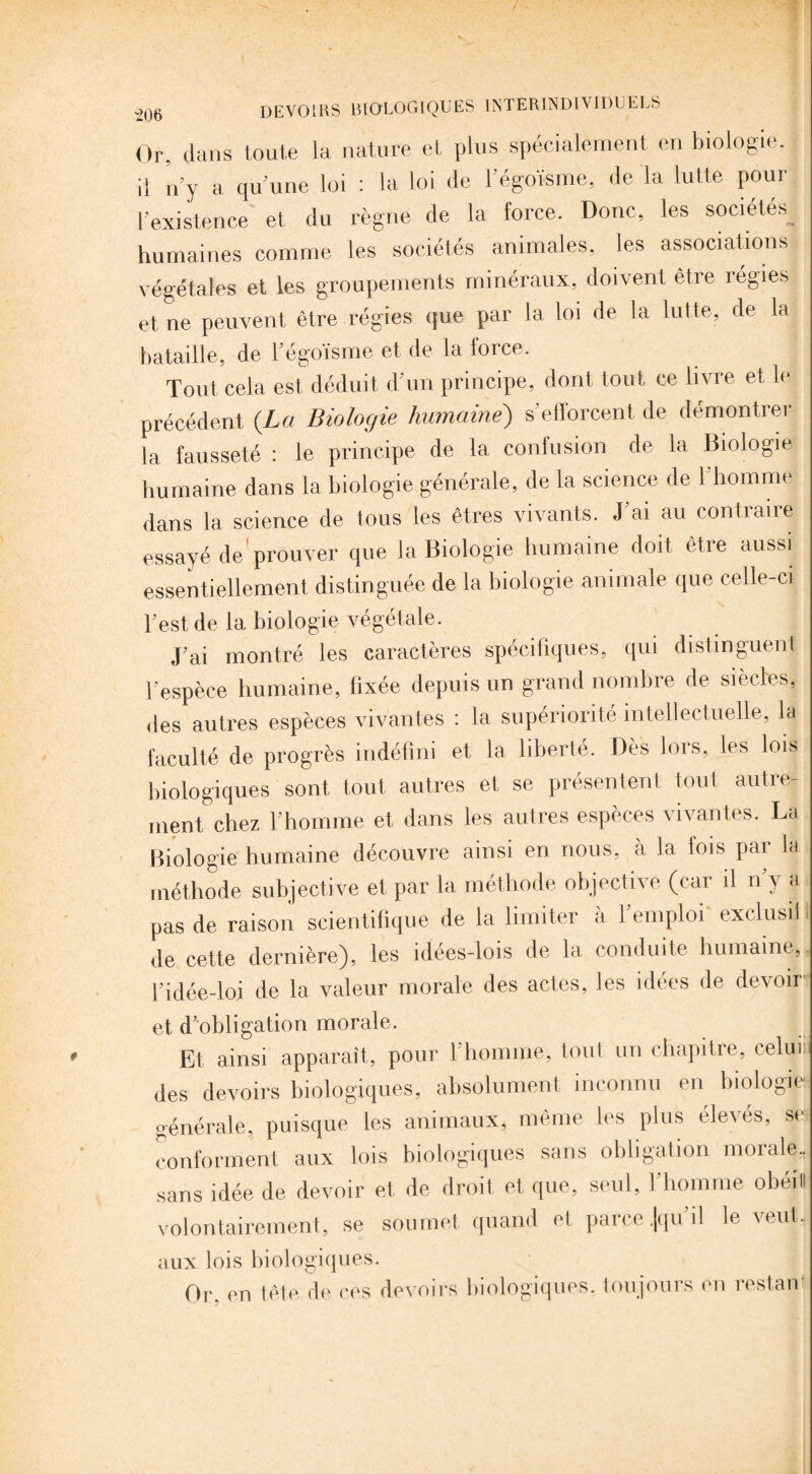 Or, dans toute la nature et plus spécialement en biologie, il n'y a qu’une loi : la loi de l’égoïsme, de la lutte pour l’existence et du règne de la force. Donc, les sociétés^ humaines comme les sociétés animales, les associations végétales et les groupements minéraux, doivent être îégies et ne peuvent être régies que par la loi de la lutte, de la bataille, de l’égoïsme et de la force. Tout cela est. déduit d’un principe, dont tout ce livre et le précédent {La Biologie humaine) s’efforcent de démontrer la fausseté : le principe de la confusion de la Biologie humaine dans la biologie générale, de la science de l’homme dans la science de tous les êtres vivants. J’ai au contraire essayé de’prouver que la Biologie humaine doit, être aussi essentiellement distinguée de la biologie animale que celle-ci l’est de la biologie végétale. J’ai montré les caractères spécifiques, qui distinguent l’espèce humaine, fixée depuis un grand nombre de siècles, des autres espèces vivantes : la supériorité intellectuelle, la faculté de progrès indéfini et la liberté. Dès lors, les lois biologiques sont tout, autres et se présentent tout autre¬ ment chez l’homme et dans les autres espèces vivantes. La Biologie humaine découvre ainsi en nous, à la lois par la méthode subjective et par la méthode objective (car il n’y a pas de raison scientifique de la limiter à l’emploi exclusif de cette dernière), les idées-lois de la conduite humaine, l’idée-loi de la valeur morale des actes, les idées de devoir et d’obligation morale. Et ainsi apparaît, pour l’homme, tout un chapitre, celui des devoirs biologiques, absolument inconnu en biologie générale, puisque les animaux, même les plus élevés, se conforment aux lois biologiques sans obligation morale- sans idée de devoir et de droit et que, seul, l’homme obéit! volontairement, se soumet quand et parce .[qu’il lèvent, aux lois biologiques. Or. en tête de ces devoirs biologiques, toujours en restai)