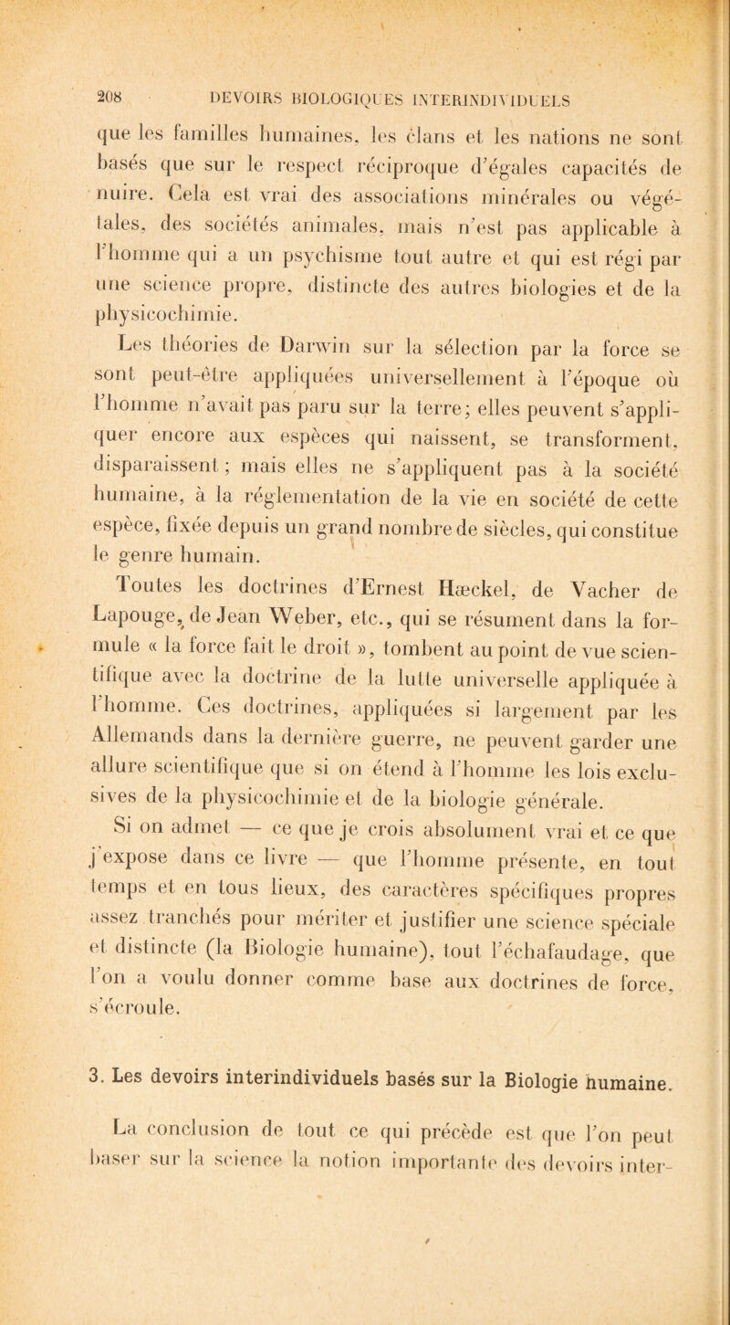 que les familles humaines, les clans et les nations ne sont basés que sur le respect réciproque d'égales capacités de nuire. Gela est vrai des associations minérales ou végé¬ tales, des sociétés animales, mais n'est pas applicable à I homme qui a un psychisme tout autre et qui est régi par une science propre, distincte des autres biologies et de la physicochimie. Les théories de Darwin sur la sélection par la force se sont peut-être appliquées universellement à l’époque où î homme n avait pas paru sur la terre; elles peuvent s'appli¬ quer encore aux espèces qui naissent, se transforment, disparaissent ; mais elles ne s'appliquent pas à la société humaine, à la réglementation de la vie en société de cette espèce, fixée depuis un grand nombre de siècles, qui constitue le genre humain. Toutes les doctrines d'Ernest Hæckel, de Vacher de Lapouge^ de Jean Weber, etc., qui se résument dans la for¬ mule « la force fait le droit », tombent au point de vue scien¬ tifique avec la doctrine de la lutte universelle appliquée à l'homme. Ces doctrines, appliquées si largement par les Allemands dans la dernière guerre, ne peuvent garder une allure scientifique que si on étend à 1 homme les lois exclu¬ sives de Ja physicochimie et de la biologie générale. Si on admet — ce que je crois absolument vrai et ce que j expose dans ce livre — que l'homme présente, en tout temps et en tous lieux, des caractères spécifiques propres assez tianches pour monter et justifier une science spéciale et distincte (la Biologie humaine), tout l'échafaudage, que t on a voulu donner comme base aux doctrines de force, s'écroule. 3. Les devoirs interindividuels basés sur la Biologie humaine. La conclusion de tout ce qui précède est que l'on peut baser sur la science la notion importante des devoirs inter-