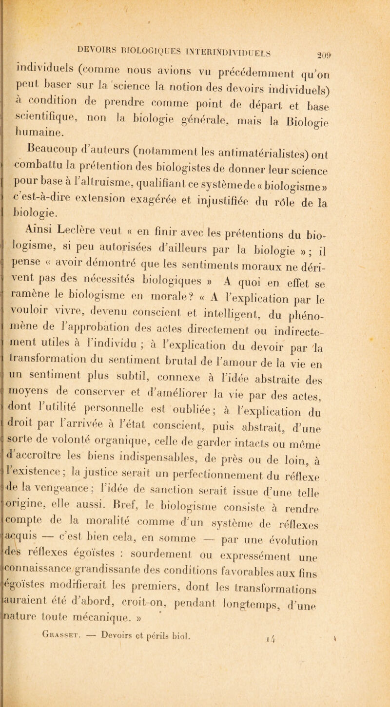 I DEVOIRS BIOLOGIQUES INTERINDIVIDUELS 209 individuels (comme nous avions vu précédemment qu’on peut baser sur la 'science la notion des devoirs individuels) à condition de prendre comme point de départ et base scientifique, non la biologie générale, mais la Biologie humaine. Beaucoup d’auteurs (notamment les antimatérialistes) ont combattu la prétention des biologistes de donner leur science pour base à l’altruisme, qualifiant ce système de « biologisme» c’est-à-dire extension exagérée et injustifiée du rôle de là biologie. Ainsi Leclère veut « en finir avec les prétentions du bio¬ logisme, si peu autorisées d’ailleurs par la biologie » ; il pense « avoir démontré que les sentiments moraux ne déri¬ rent pas des nécessites biologiques » A quoi en effet se ramène le biologisme en morale? « A l’explication par le vouloir vivre, devenu conscient et intelligent, du phéno¬ mène de l’approbation des actes directement ou indirecte¬ ment utiles à l’individu ; à l’explication du devoir par 'la transformation du sentiment brutal de l’amour de la vie en un sentiment plus subtil, connexe à l’idée abstraite des moyens de conserver et d’améliorer la vie par des actes. ■ dont l’utilité personnelle est oubliée ; à l’explication du droit par F arrivée à Fétat conscient, puis abstrait, d’une _ __l . 1 1 . r • ,, soi te de volonté organique, celle de garder intacts ou même d accroître les biens indispensables, de près ou de loin, à - 1 existence; la justice serait un perfectionnement du réflexe • de la vengeance ; l’idée de sanction serait issue d une telle origine, elle aussi. Bref, le biologisme consiste à rendre compte de la moralité comme d’un système de réflexes acquis — c’est bien cela, en somme — par une évolution des réflexes égoïstes : sourdement ou expressément une connaissance grandissante des conditions favorables aux fins égoïstes modifierait les premiers, dont les transformations auraient été d’abord, croit-on, pendant longtemps, d’une nature toute mécanique. » Grasset. — Devoirs et périls biol. ia