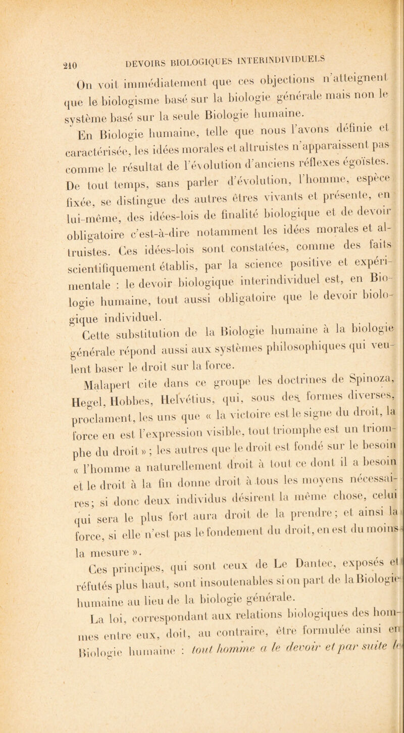 On voit immédiatement que ces objections n atteignent que le biologisme basé sur la biologie générale mais non le système basé sur la seule Biologie humaine. En Biologie humaine, telle que nous 1 avons définie et caractérisée, les idées morales et altruistes n apparaissent pas comme le résultat de l'évolution d’anciens réflexes égoïstes. De tout temps, sans parler d’évolution, l’homme, espece fixée, se distingue des autres êtres vivants et présente, en lui-même, des idées-lois de finalité biologique et de derou obligatoire c’est-à-dire notamment les idées morales et al¬ truistes. Ces idées-lois sont constatées, comme des faits scientifiquement établis, par la science positive et experi¬ mentale : le devoir biologique interindividuel est, en Bio¬ logie humaine, tout aussi obligatoire que le devoir biolo- gique individuel. Cette substitution de la Biologie humaine à la biologie générale répond aussi aux systèmes philosophiques qui veu- lent baser le droit sur la lorce. Malapert cite dans ce groupe les doctrines de Spinoza, Hegel. Hohbes, Helvétius, qui, sous des. formes diverses, proclament, les uns que « la victoire est le signe du droit, la force en est l’expression visible, tout triomphe est un triom¬ phe du droit.» ; les autres que le droit est fondé sur le besoin « l’homme a naturellement droit à tout ce dont il a besoin et le droit à la fin donne droit à tous les moyens nécessai¬ res; si donc deux individus désirent la même chose, celui qui’ sera le plus fort aura droit de la prendre ; et ainsi la force, si elle n’est pas lefondement du droit, en est du moins la mesure ». Ces principes, qui sont ceux de Le Dantec, exposes et réfutés plus haut, sont insoutenables si on part de la Biologie humaine au lieu de la biologie générale. La loi, correspondant aux relations biologiques des hom¬ mes entre eux, doit, au contraire, être formulée ainsi en Biologie humaine : tout homme a le devoir et par suite k