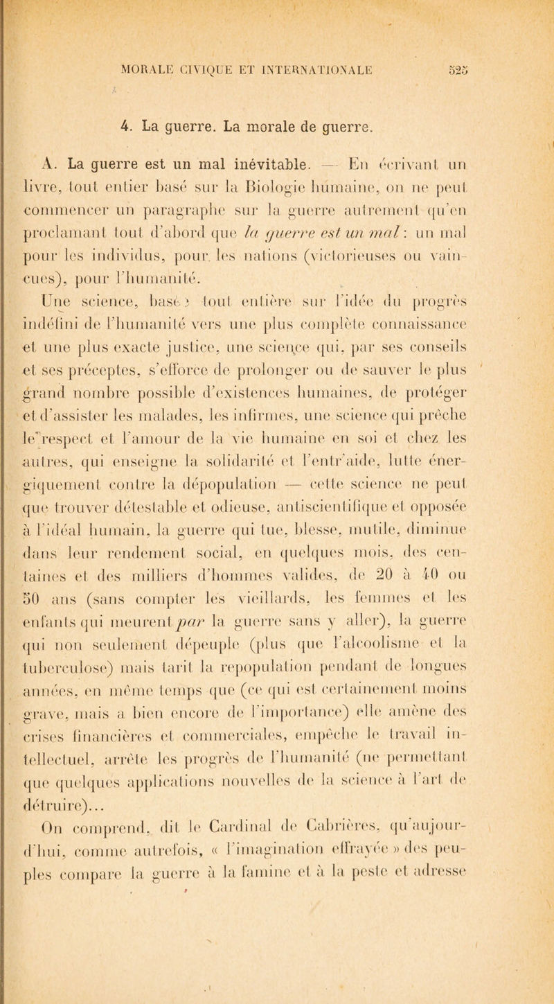 4. La guerre. La morale de guerre. A. La guerre est un mal inévitable. — En écrivant un livre, tout entier basé sur la Biologie humaine, on ne peut commencer un paragraphe sur la guerre autrement qu’en proclamant tout d’abord que la guerre est un mal : un mal pour les individus, pour, les nations (victorieuses ou vain¬ cues), pour 1 humanité. Une science, hase 3 tout entière sur l’idée du progrès indéfini de l’humanité vers une plus complète connaissance et une plus exacte justice, une science qui, par ses conseils et ses préceptes, s’efforce de prolonger ou de sauver le plus grand nombre possible d’existences humaines, de protéger et d’assister les malades, les infirmes, une science qui prêche le respect et l’amour de la vie humaine en soi et chez les autres, qui enseigne la solidarité et l’entr’aide, lutte éner¬ giquement contre la dépopulation — cette science ne peut que trouver détestable et odieuse, antiscientifique et opposée à l’idéal humain, la guerre qui tue, blesse, mutile, diminue dans leur rendement social, en quelques mois, des cen¬ taines et des milliers d’hommes valides, de 20 à fO ou 50 ans (sans compter les vieillards, les femmes el les enfants qui meurent par la guerre sans y aller), la guerre qui non seulement dépeuple (plus que 1 alcoolisme et la tuberculose) mais tarit la repopulation pendant de longues années, en même temps que (ce qui est certainement moins grave, mais a bien encore de 1 importance) elle amène des crises financières et commerciales, empêche le travail in¬ tellectuel, arrête les progrès de l'humanité (ne permettant que quelques applications nouvelles de la science a 1 art de détruire)... On comprend, dit le Cardinal do Cabrièros, qu au jour¬ d’hui, comme autrefois, « l’imagination effrayée » dés peu¬ ples compare la guerre a la famine et a la peste et adresse . 1