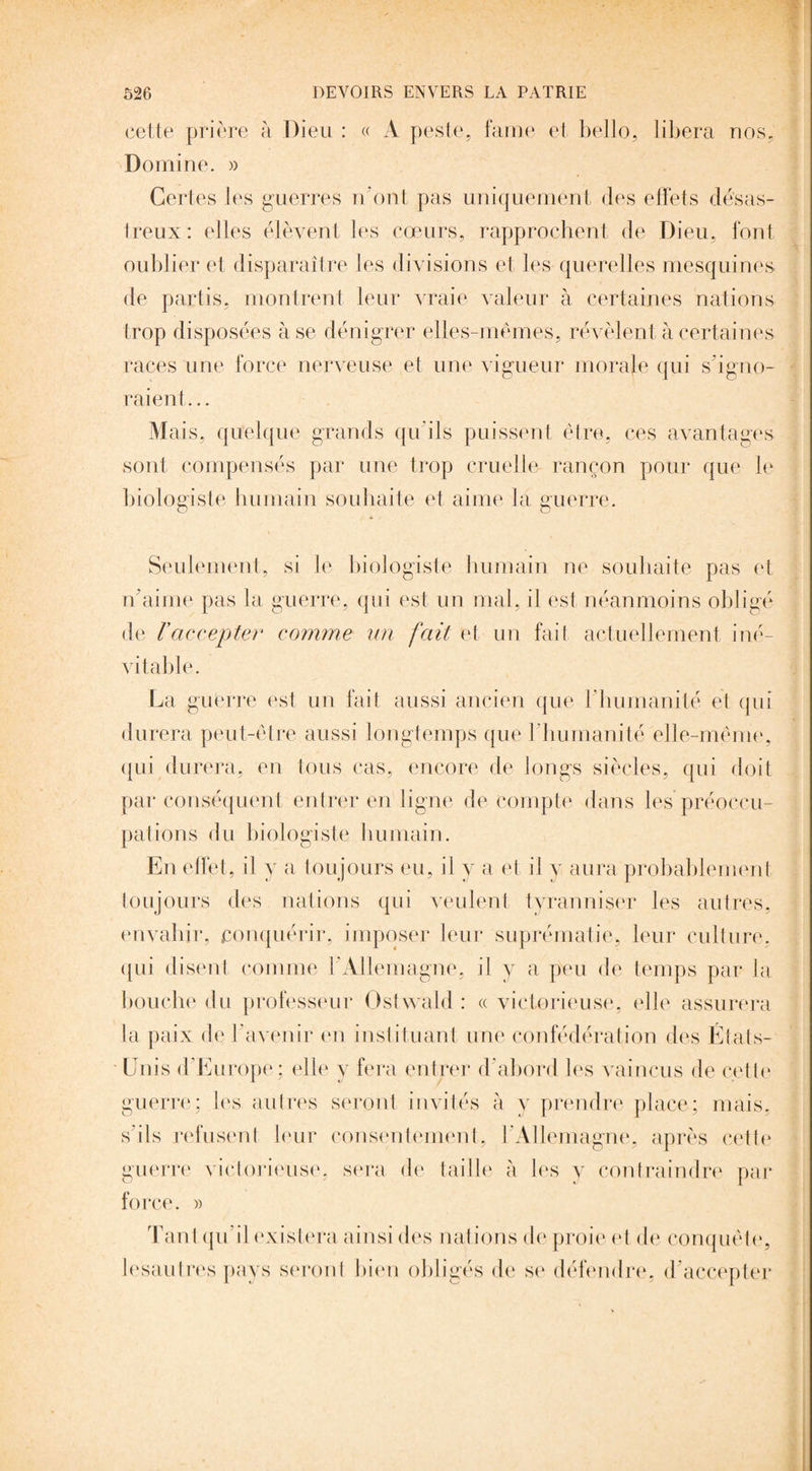 cette prière à Dieu : « A peste, famé et bello, libéra nos, Domine. » Certes les guerres n'ont pas uniquement des effets désas¬ treux: elles élèvent les cœurs, rapprochent de Dieu, l'ont oublier et disparaître les divisions et les querelles mesquines de partis, montrent leur vraie valeur à certaines nations trop disposées à se dénigrer elles-mêmes, révèlent à certaines races une force nerveuse et une vigueur morale qui s'igno¬ raient ... Mais, quelque grands qu’ils puissent être, ces avantages sont compensés par une trop cruelle rançon pour que le biologiste humain souhaite et aime la guerre. Seulement, si le biologiste humain ne souhaite pas et n'aime pas la guerre, qui est un mal, il est néanmoins obligé de Vaccepter comme un fait et un fait actuellement iné¬ vitable. La guerre est un fait aussi ancien que l'humanité et qui durera peut-être aussi longtemps que l'humanité elle-même, qui durera, en tous cas, encore de longs siècles, qui doit par conséquent entrer en ligne de compte dans les préoccu¬ pations du biologiste humain. En effet, il y a toujours eu, il y a et il y aura probablement toujours des nations qui veulent tyranniser les autres, envahir, conquérir, imposer leur suprématie, leur culture, qui disent comme l'Allemagne, il y a peu de temps par la bouche du professeur Ostwald : « victorieuse, elle assurera la paix de b avenir en instituant une confédération des États- Unis d’Europe; elle y fera entrer d’abord les vaincus de cette guerre; les autres seront invités à y prendre place; mais, s'ils refusent leur consentement, l'Allemagne, après cette guerre victorieuse, sera de taille à les y contraindre par force. « Tant qu’il existera ainsi des nations de proie et de conquête, lesautres pays seront bien obligés de se défendre, d accepter