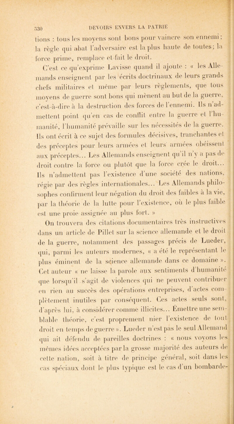 lions : tous les moyens sont bons pour vaincre son ennemi, la règle qui abat 1 adversaire est la plus haute de toutes, la force prime, remplace et fait le droit. C’est ce qu'exprime Lavisse quand il ajoute : « les Alle¬ mands enseignent par les écrits doctrinaux de leurs grands chefs militaires et même par leurs règlements, que tous moyens de guerre sont bons qui mènent au but de la guerre, c’est-à-dire à la destruction des forces de l'ennemi. Ils n’ad¬ mettent point qu’en cas de conflit entre la guerre et l'hu¬ manité, l’humanité prévaille sur les nécessités de la guerre, ils ont écrit à ce sujet des formules décisives, tranchantes et des préceptes pour leurs armées et leurs armées obéissent aux préceptes... Les Allemands enseignent qu il n y a pas de droit contre la force ou plutôt que la force crée le droit... Ils n’admettent pas l’existence d’une société des nations, régie par des règles internationales... Les Allemands philo¬ sophes confirment leur négation du droit des faibles à la vie, par la théorie de la lutte pour l’existence, où le plus faible est une proie assignée au plus fort. » On trouvera des citations documentaires très instructives dans un article de Pillet sur la science allemande et le droit de la guerre, notamment des passages précis de Lueder, qui, parmi les auteurs modernes, « a été le représentant le plus éminent de la science allemande dans ce domaine ». Cet auteur « ne laisse la parole aux sentiments d humanité <pie lorsqu’il s’agit de violences qui ne peuvent contribuer en rien au succès des opérations entreprises, d actes com¬ plètement inutiles par conséquent. Ces actes seuls sont, d après lui, à considérer connue illicites... Émettre une sem¬ blable théorie, c’est proprement nier 1 existence de tout droit en temps de guerre ». Lueder n’est pas le seul Allemand qui ait défendu de pareilles doctrines : « nous voyons les mêmes idées acceptées parla grosse majorité des auteurs de cette nation, soit à titre de principe général, soit dans les <“as spéciaux dont le plus typique est le cas d un bombarde-