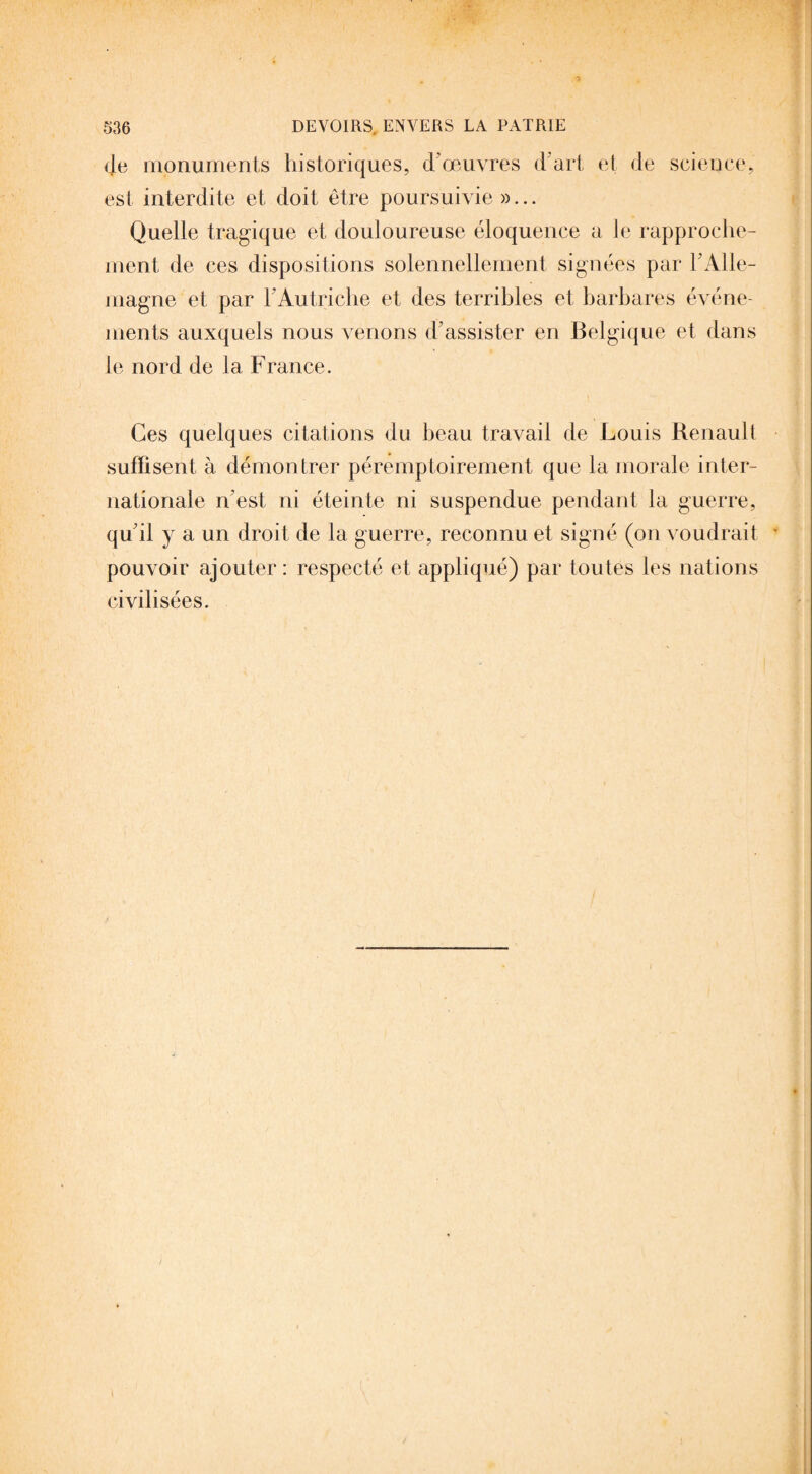 (Je monuments historiques, d'œuvres d'art et de science, est interdite et doit être poursuivie »... Quelle tragique et douloureuse éloquence a le rapproche¬ ment de ces dispositions solennellement signées par h Alle¬ magne et par h Autriche et des terribles et barbares événe¬ ments auxquels nous venons d’assister en Belgique et dans le nord de la France. Ces quelques citations du beau travail de Louis Renault suffisent à démon trer péremptoirement que la morale inter¬ nationale n’est ni éteinte ni suspendue pendant la guerre, qu’il y a un droit de la guerre, reconnu et signé (on voudrait pouvoir ajouter: respecté et appliqué) par toutes les nations civilisées.