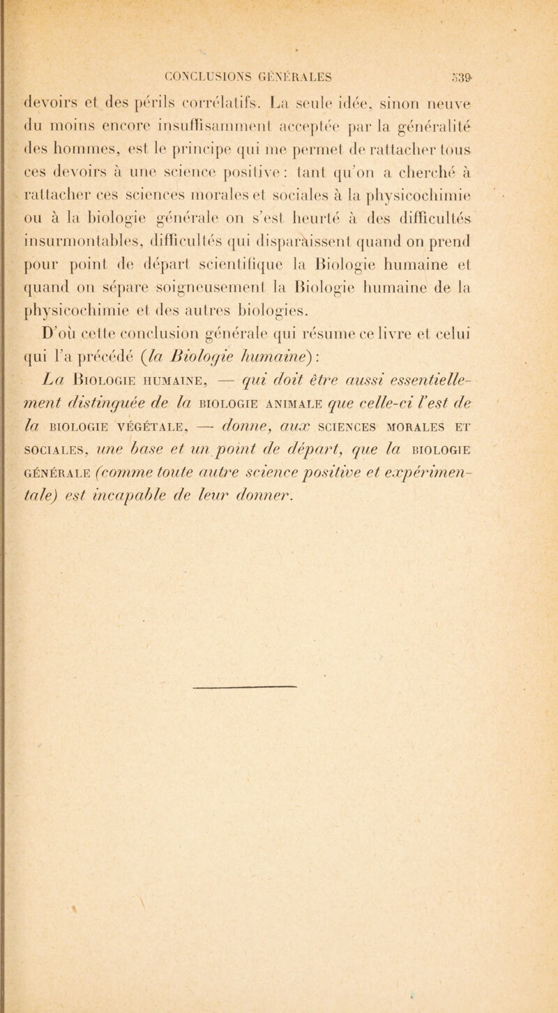 devoirs et des périls corrélatifs. La seule idée, sinon neuve du moins encore insuffisamment acceptée par la généralité des hommes, est le principe qui me permet de rattacher tous ces devoirs à une science positive : tant qu’on a cherché à rattacher ces sciences morales et sociales à la physicochimie ou à la biologie générale on s’est heurté à des difficultés insurmontables, difficultés qui disparaissent quand on prend pour point de départ scientifique la Biologie humaine et quand on sépare soigneusement la Biologie humaine de la physicochimie et des autres hiologies. D oii cette conclusion générale qui résume ce livre et celui qui l’a précédé (la Biologie humaine) : La Biologie humaine, — qui doit être aussi essentielle¬ ment distinguée de la biologie animale que celle-ci h est de la BIOLOGIE VÉGÉTALE, — donne, aUX SCIENCES MORALES ET sociales, une base et un /point de départ, que la biologie générale (comme toute autre science positive et expérimen¬ tale) est incapable de leur donner.