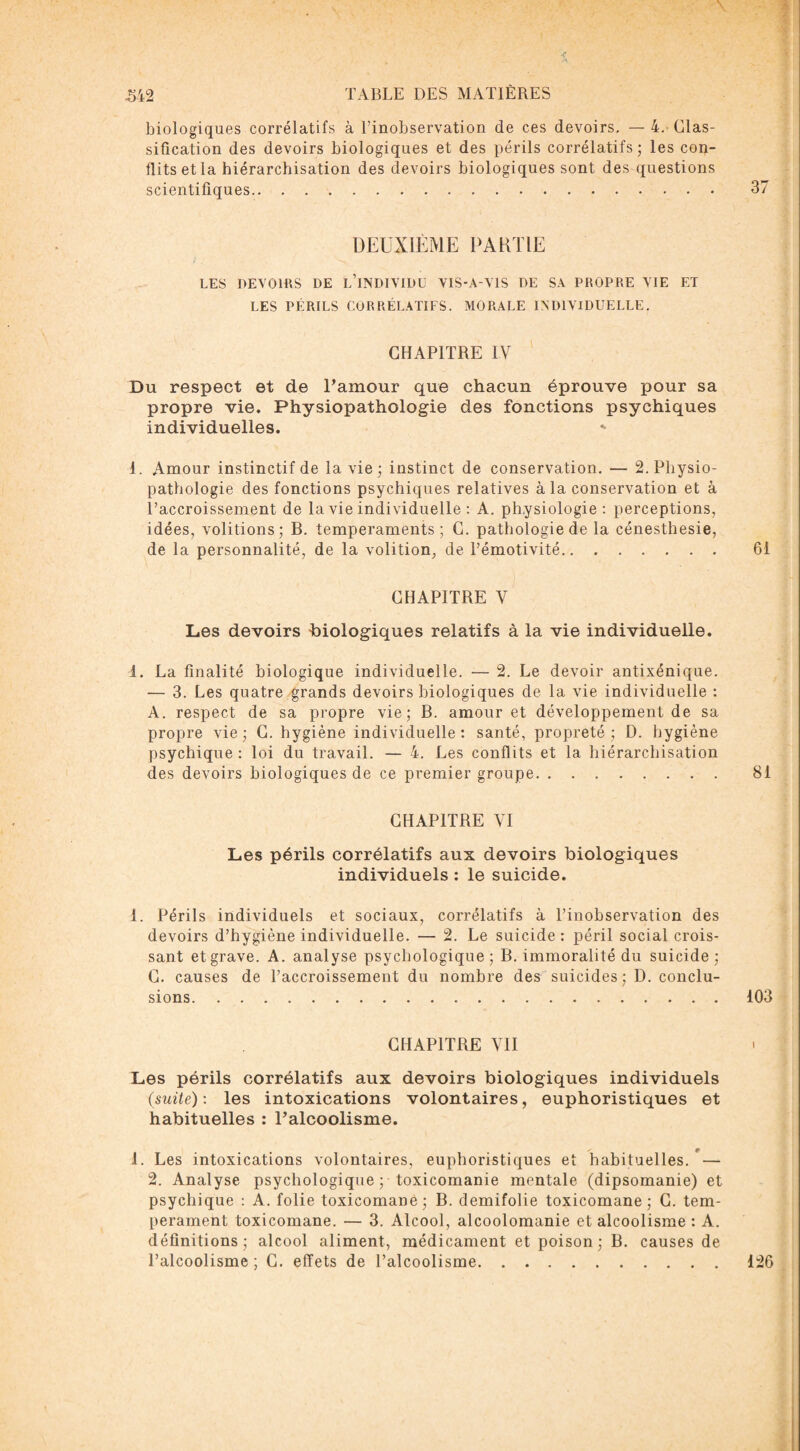 biologiques corrélatifs à l’inobservation de ces devoirs, — 4. Clas¬ sification des devoirs biologiques et des périls corrélatifs; les con¬ flits et la hiérarchisation des devoirs biologiques sont des questions scientifiques. DEUXIÈME PARTIE LES DEVOIRS DE L’INDIVIDU VIS-A-YIS DE SA PROPRE VIE ET LES PÉRILS CORRÉLATIFS. MORALE INDIVIDUELLE, CHAPITRE IV Du respect et de l’amour que chacun éprouve pour sa propre vie. Physiopathologie des fonctions psychiques individuelles. - 1, Amour instinctif de la vie ; instinct de conservation. — 2. Physio¬ pathologie des fonctions psychiques relatives à la conservation et à l’accroissement de la vie individuelle : A. physiologie: perceptions, idées, voûtions; B. tempéraments ; C. pathologie de la cénesthesie, de la personnalité, de la volition, de l’émotivité. CHAPITRE V Les devoirs Biologiques relatifs à la vie individuelle. 1. La finalité biologique individuelle. — 2. Le devoir antixénique. — 3. Les quatre grands devoirs biologiques de la vie individuelle : A. respect de sa propre vie; B. amour et développement de sa propre vie; G. hygiène individuelle: santé, propreté; D. hygiène psychique : loi du travail. — 4. Les conflits et la hiérarchisation des devoirs biologiques de ce premier groupe. CHAPITRE VI Les périls corrélatifs aux devoirs biologiques individuels : le suicide. 1. Périls individuels et sociaux, corrélatifs à l’inobservation des devoirs d’hygiène individuelle. — 2. Le suicide : péril social crois¬ sant et grave. A. analyse psychologique ; B. immoralité du suicide ; C. causes de l’accroissement du nombre des suicides; D. conclu¬ sions. CHAPITRE VU Les périls corrélatifs aux devoirs biologiques individuels (suite): les intoxications volontaires, euphoristiques et habituelles : l’alcoolisme. 1. Les intoxications volontaires, euphoristiques et habituelles. r — 2. Analyse psychologique ; toxicomanie mentale (dipsomanie) et psychique : A. folie toxicomane; B. demifolie toxicomane; C. tem¬ pérament toxicomane. — 3. Alcool, alcoolomanie et alcoolisme : A. définitions; alcool aliment, médicament et poison; B. causes de l’alcoolisme; C. effets de l’alcoolisme.