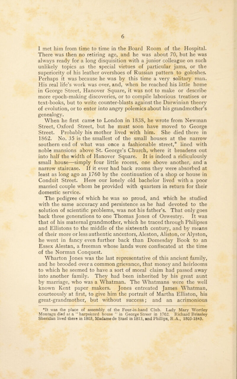I met him from time to time in the Board Room of the Hospital. There was then no retiring age, and he was about 70, but he was always ready for a long disquisition with a junior colleague on such unlikely topics as the special virtues of particular jams, or the superiority of his leather overshoes of Russian pattern to goloshes. Perhaps it was because he was by this time a very solitary man. His real life’s work was over, and, when he reached his little home in George Street, Hanover Square, it was not to make or describe more epoch-making discoveries, or to compile laborious treatises or text-books, but to write counter-blasts against the Darwinian theory of evolution, or to enter into angry polemics about his grandmother’s genealogy. When he first came to London in 1838, he wrote from Newman Street, Oxford Street, but he must soon have moved to George Street. Probably his mother lived with him. She died there in 1862. No. 35 is the smallest of the small houses at the narrow southern end of what was once a fashionable street,* lined with noble mansions above St. George’s Church, where it broadens out into half the width of Hanover Square. It is indeed a ridiculously small house—simply four little rooms, one above another, and a narrow staircase. If it ever had back rooms they were absorbed at least as long ago as 1760 by the continuation of a shop or house in Conduit Street. Here our lonely old bachelor lived with a poor married couple whom he provided with quarters in return for their domestic service. The pedigree of which he was so proud, and which he studied with the same accuracy and persistence as he had devoted to the solution of scientific problems, was not his father’s. That only goes back three generations to one Thomas Jones of Oswestry. It was that of his maternal grandmother, which he traced through Philipses and Ellistons to the middle of the sixteenth century, and by means of their more or less authentic ancestors, Aleston, Aliston, or Alyston, he went in fancy even further back than Domesday Book to an Essex Alestan, a freeman whose lands were confiscated at the time of the Norman Conquest. Wharton Jones was the last representative of this ancient family, and he brooded over a common grievance, that money and heirlooms to which he seemed to have a sort of moral claim had passed away into another family. They had been inherited by his great aunt by marriage, who was a Whatman. The Whatmans were the well known Kent paper makers. Jones entreated James Whatman, courteously at first, to give him the portrait of Martha Elliston, his great-grandmother, but without success; and an acrimonious *It was the place of assembly of the Four-in-hand Club. Lady Mary Wortley Montagu died at a “ harpsicord house ” in George Street in 1762. Richard Brinsley Sheridan lived there in 1803, Madame de Stael in 1813, and Phillips, R.A., 1805-1845.