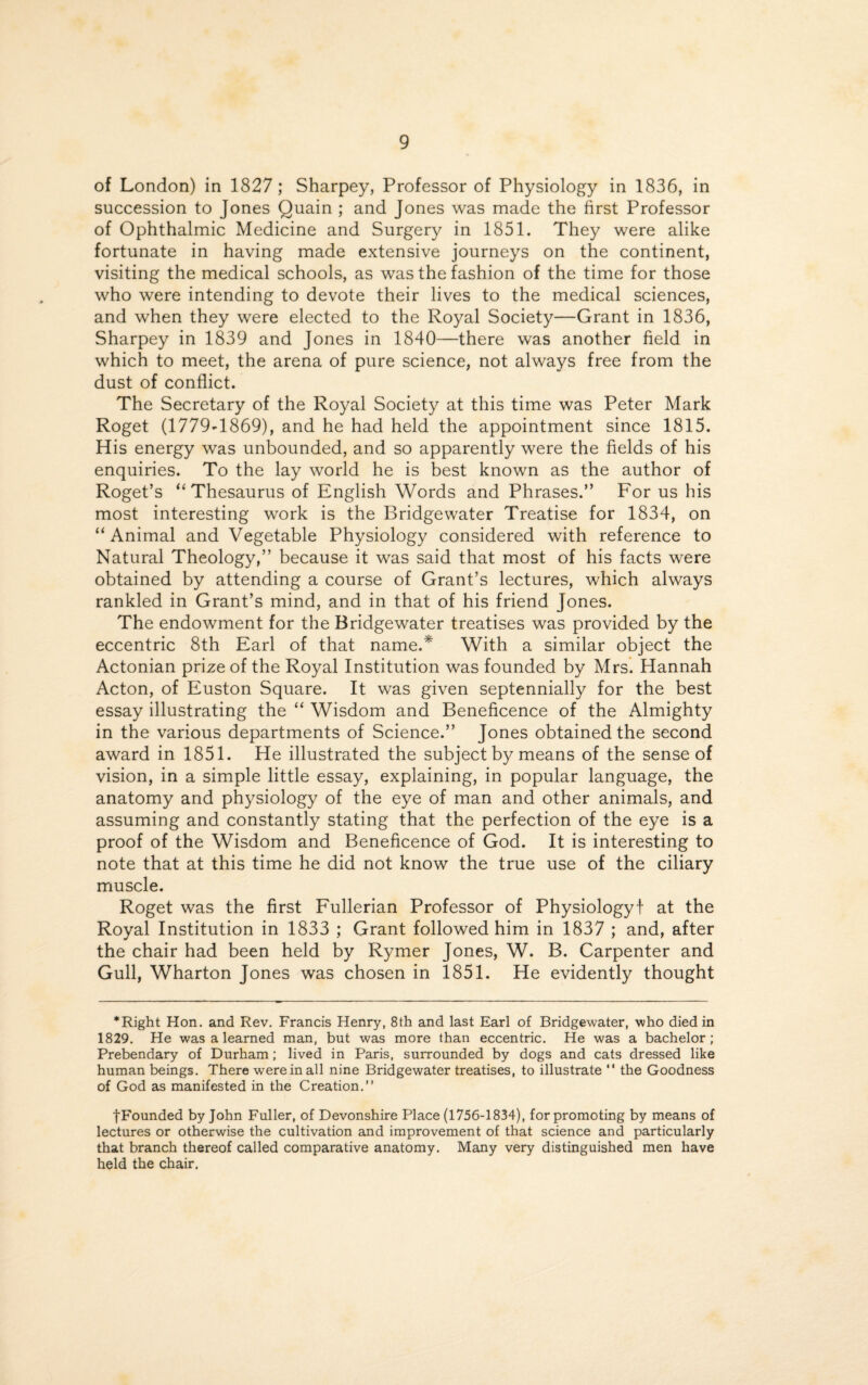 of London) in 1827; Sharpey, Professor of Physiology in 1836, in succession to Jones Quain ; and Jones was made the first Professor of Ophthalmic Medicine and Surgery in 1851. They were alike fortunate in having made extensive journeys on the continent, visiting the medical schools, as was the fashion of the time for those who were intending to devote their lives to the medical sciences, and when they were elected to the Royal Society—Grant in 1836, Sharpey in 1839 and Jones in 1840—there was another field in which to meet, the arena of pure science, not always free from the dust of conflict. The Secretary of the Royal Society at this time was Peter Mark Roget (1779-1869), and he had held the appointment since 1815. His energy was unbounded, and so apparently were the fields of his enquiries. To the lay world he is best known as the author of Roget’s “ Thesaurus of English Words and Phrases.” For us his most interesting work is the Bridgewater Treatise for 1834, on “Animal and Vegetable Physiology considered with reference to Natural Theology,” because it was said that most of his facts were obtained by attending a course of Grant’s lectures, which always rankled in Grant’s mind, and in that of his friend Jones. The endowment for the Bridgewater treatises was provided by the eccentric 8th Earl of that name.* With a similar object the Actonian prize of the Royal Institution was founded by Mrs. Hannah Acton, of Euston Square. It was given septennially for the best essay illustrating the “ Wisdom and Beneficence of the Almighty in the various departments of Science.” Jones obtained the second award in 1851. He illustrated the subject by means of the sense of vision, in a simple little essay, explaining, in popular language, the anatomy and physiology of the eye of man and other animals, and assuming and constantly stating that the perfection of the eye is a proof of the Wisdom and Beneficence of God. It is interesting to note that at this time he did not know the true use of the ciliary muscle. Roget was the first Fullerian Professor of Physiology! at the Royal Institution in 1833 ; Grant followed him in 1837 ; and, after the chair had been held by Rymer Jones, W. B. Carpenter and Gull, Wharton Jones was chosen in 1851. He evidently thought *Right Hon. and Rev. Francis Henry, 8th and last Earl of Bridgewater, who died in 1829. He was a learned man, but was more than eccentric. He was a bachelor; Prebendary of Durham; lived in Paris, surrounded by dogs and cats dressed like human beings. There were in all nine Bridgewater treatises, to illustrate  the Goodness of God as manifested in the Creation.” fFounded by John Fuller, of Devonshire Place (1756-1834), for promoting by means of lectures or otherwise the cultivation and improvement of that science and particularly that branch thereof called comparative anatomy. Many very distinguished men have held the chair.