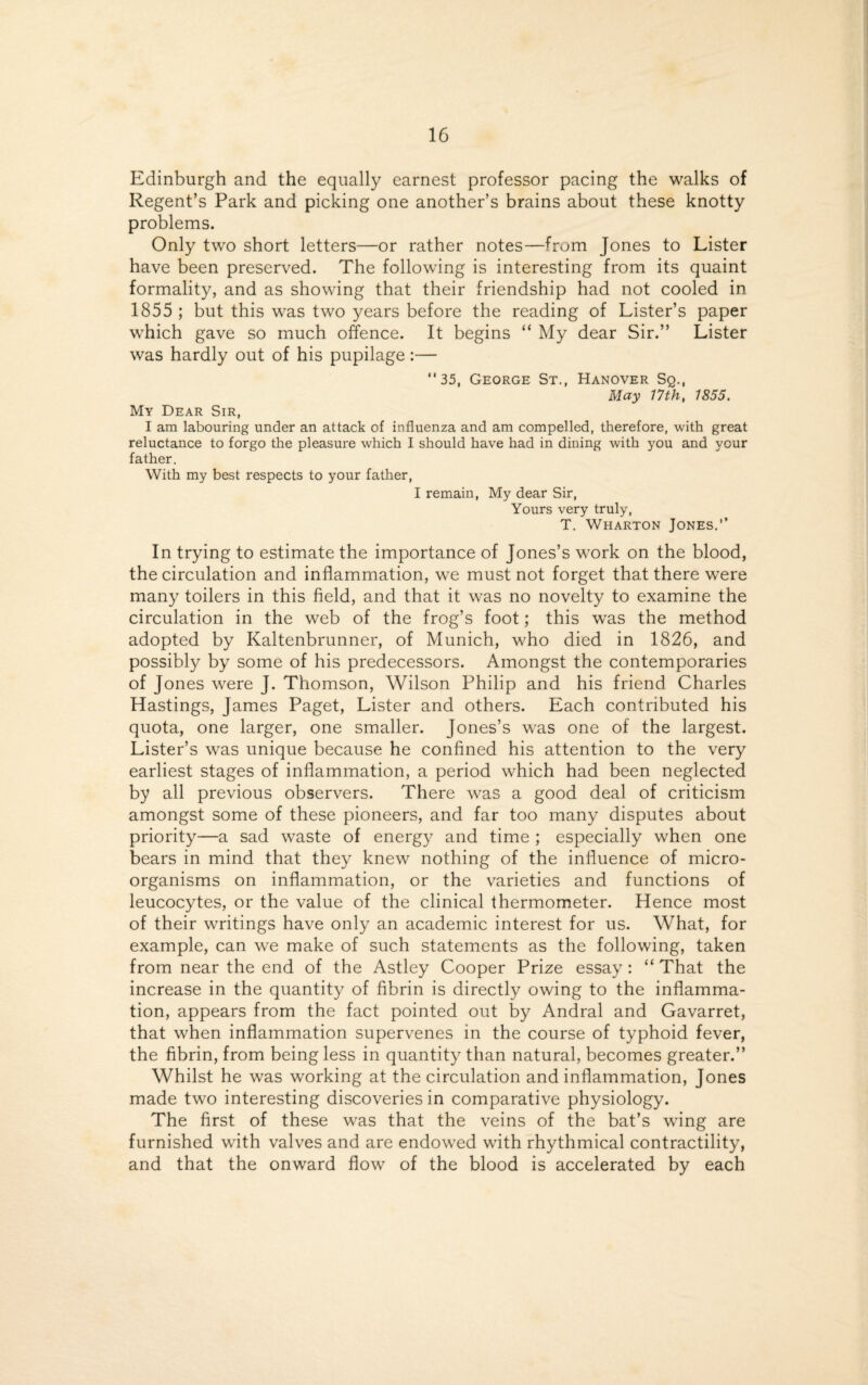 Edinburgh and the equally earnest professor pacing the walks of Regent’s Park and picking one another’s brains about these knotty problems. Only two short letters—or rather notes—from Jones to Lister have been preserved. The following is interesting from its quaint formality, and as showing that their friendship had not cooled in 1855 ; but this was two years before the reading of Lister’s paper which gave so much offence. It begins “ My dear Sir.” Lister was hardly out of his pupilage:— 35, George St., Hanover Sq., May 17th, 1855. My Dear Sir, I am labouring under an attack of influenza and am compelled, therefore, with great reluctance to forgo the pleasure which I should have had in dining with you and your father. With my best respects to your father, I remain, My dear Sir, Yours very truly, T. Wharton Jones. In trying to estimate the importance of Jones’s work on the blood, the circulation and inflammation, we must not forget that there were many toilers in this field, and that it was no novelty to examine the circulation in the web of the frog’s foot; this was the method adopted by Kaltenbrunner, of Munich, who died in 1826, and possibly by some of his predecessors. Amongst the contemporaries of Jones were J. Thomson, Wilson Philip and his friend Charles Hastings, James Paget, Lister and others. Each contributed his quota, one larger, one smaller. Jones’s was one of the largest. Lister’s was unique because he confined his attention to the very earliest stages of inflammation, a period which had been neglected by all previous observers. There was a good deal of criticism amongst some of these pioneers, and far too many disputes about priority—a sad waste of energy and time ; especially when one bears in mind that they knew nothing of the influence of micro¬ organisms on inflammation, or the varieties and functions of leucocytes, or the value of the clinical thermometer. Hence most of their writings have only an academic interest for us. What, for example, can we make of such statements as the following, taken from near the end of the Astley Cooper Prize essay : “ That the increase in the quantity of fibrin is directly owing to the inflamma¬ tion, appears from the fact pointed out by Andral and Gavarret, that when inflammation supervenes in the course of typhoid fever, the fibrin, from being less in quantity than natural, becomes greater.” Whilst he was working at the circulation and inflammation, Jones made two interesting discoveries in comparative physiology. The first of these was that the veins of the bat’s wing are furnished with valves and are endowed with rhythmical contractility, and that the onward flow of the blood is accelerated by each