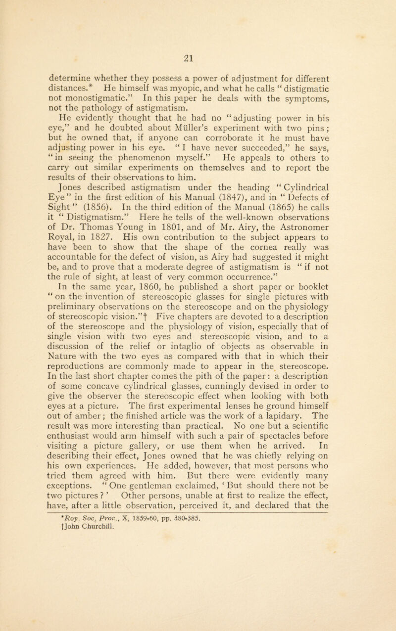 determine whether they possess a power of adjustment for different distances.* He himself was myopic, and what he calls “ distigmatic not monostigmatic.” In this paper he deals with the symptoms, not the pathology of astigmatism. He evidently thought that he had no “adjusting power in his eye,” and he doubted about Muller’s experiment with two pins ; but he owned that, if anyone can corroborate it he must have adjusting power in his eye. “ I have never succeeded,” he says, “ in seeing the phenomenon myself.” He appeals to others to carry out similar experiments on themselves and to report the results of their observations to him. Jones described astigmatism under the heading “ Cylindrical Eye” in the first edition of his Manual (1847), and in “ Defects of Sight ” (1856). In the third edition of the Manual (1865) he calls it “ Distigmatism.” Here he tells of the well-known observations of Dr. Thomas Young in 1801, and of Mr. Airy, the Astronomer Royal, in 1827. His own contribution to the subject appears to have been to show that the shape of the cornea really was accountable for the defect of vision, as Airy had suggested it might be, and to prove that a moderate degree of astigmatism is “ if not the rule of sight, at least of very common occurrence.” In the same year, 1860, he published a short paper or booklet “ on the invention of stereoscopic glasses for single pictures with preliminary observations on the stereoscope and on the physiology of stereoscopic vision.”f Five chapters are devoted to a description of the stereoscope and the physiology of vision, especially that of single vision with two eyes and stereoscopic vision, and to a discussion of the relief or intaglio of objects as observable in Nature with the two eyes as compared with that in which their reproductions are commonly made to appear in the stereoscope. In the last short chapter comes the pith of the paper: a description of some concave cylindrical glasses, cunningly devised in order to give the observer the stereoscopic effect when looking with both eyes at a picture. The first experimental lenses he ground himself out of amber ; the finished article was the work of a lapidary. The result was more interesting than practical. No one but a scientific enthusiast would arm himself with such a pair of spectacles before visiting a picture gallery, or use them when he arrived. In describing their effect, Jones owned that he was chiefly relying on his own experiences. He added, however, that most persons who tried them agreed with him. But there were evidently many exceptions. “ One gentleman exclaimed, ‘ But should there not be two pictures ? ’ Other persons, unable at first to realize the effect, have, after a little observation, perceived it, and declared that the *Roy. Soc. Proc., X, 1859-60, pp. 380-385. {John Churchill.