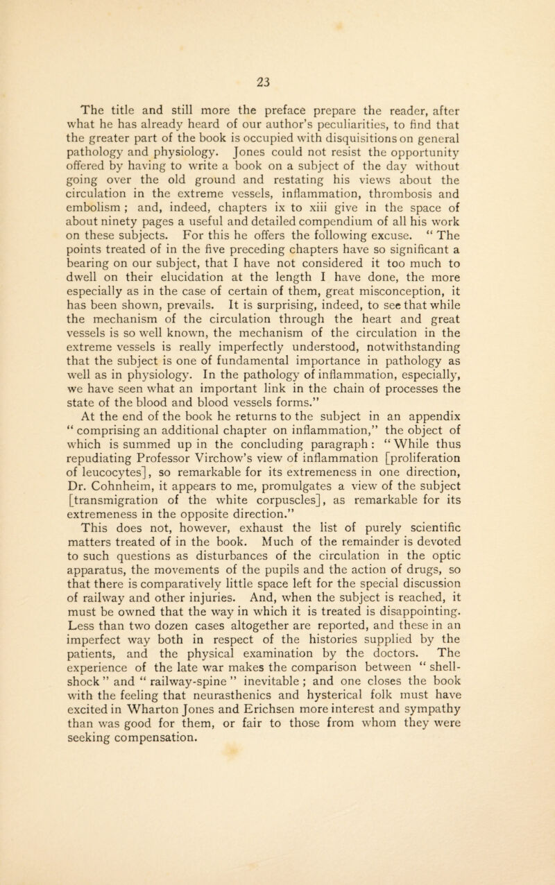 The title and still more the preface prepare the reader, after what he has already heard of our author’s peculiarities, to find that the greater part of the book is occupied with disquisitions on general pathology and physiology. Jones could not resist the opportunity offered by having to write a book on a subject of the day without going over the old ground and restating his views about the circulation in the extreme vessels, inflammation, thrombosis and embolism ; and, indeed, chapters ix to xiii give in the space of about ninety pages a useful and detailed compendium of all his work on these subjects. For this he offers the following excuse. “ The points treated of in the five preceding chapters have so significant a bearing on our subject, that I have not considered it too much to dwell on their elucidation at the length I have done, the more especially as in the case of certain of them, great misconception, it has been shown, prevails. It is surprising, indeed, to see that while the mechanism of the circulation through the heart and great vessels is so well known, the mechanism of the circulation in the extreme vessels is really imperfectly understood, notwithstanding that the subject is one of fundamental importance in pathology as well as in physiology. In the pathology of inflammation, especially, we have seen what an important link in the chain of processes the state of the blood and blood vessels forms.” At the end of the book he returns to the subject in an appendix “ comprising an additional chapter on inflammation,” the object of which is summed up in the concluding paragraph : “ While thus repudiating Professor Virchow’s view of inflammation [proliferation of leucocytes], so remarkable for its extremeness in one direction, Dr. Cohnheim, it appears to me, promulgates a view of the subject [transmigration of the white corpuscles], as remarkable for its extremeness in the opposite direction.” This does not, however, exhaust the list of purely scientific matters treated of in the book. Much of the remainder is devoted to such questions as disturbances of the circulation in the optic apparatus, the movements of the pupils and the action of drugs, so that there is comparatively little space left for the special discussion of railway and other injuries. And, when the subject is reached, it must be owned that the way in which it is treated is disappointing. Less than two dozen cases altogether are reported, and these in an imperfect way both in respect of the histories supplied by the patients, and the physical examination by the doctors. The experience of the late war makes the comparison between “ shell¬ shock ” and “ railway-spine ” inevitable ; and one closes the book with the feeling that neurasthenics and hysterical folk must have excited in Wharton Jones and Erichsen more interest and sympathy than was good for them, or fair to those from whom they were seeking compensation.