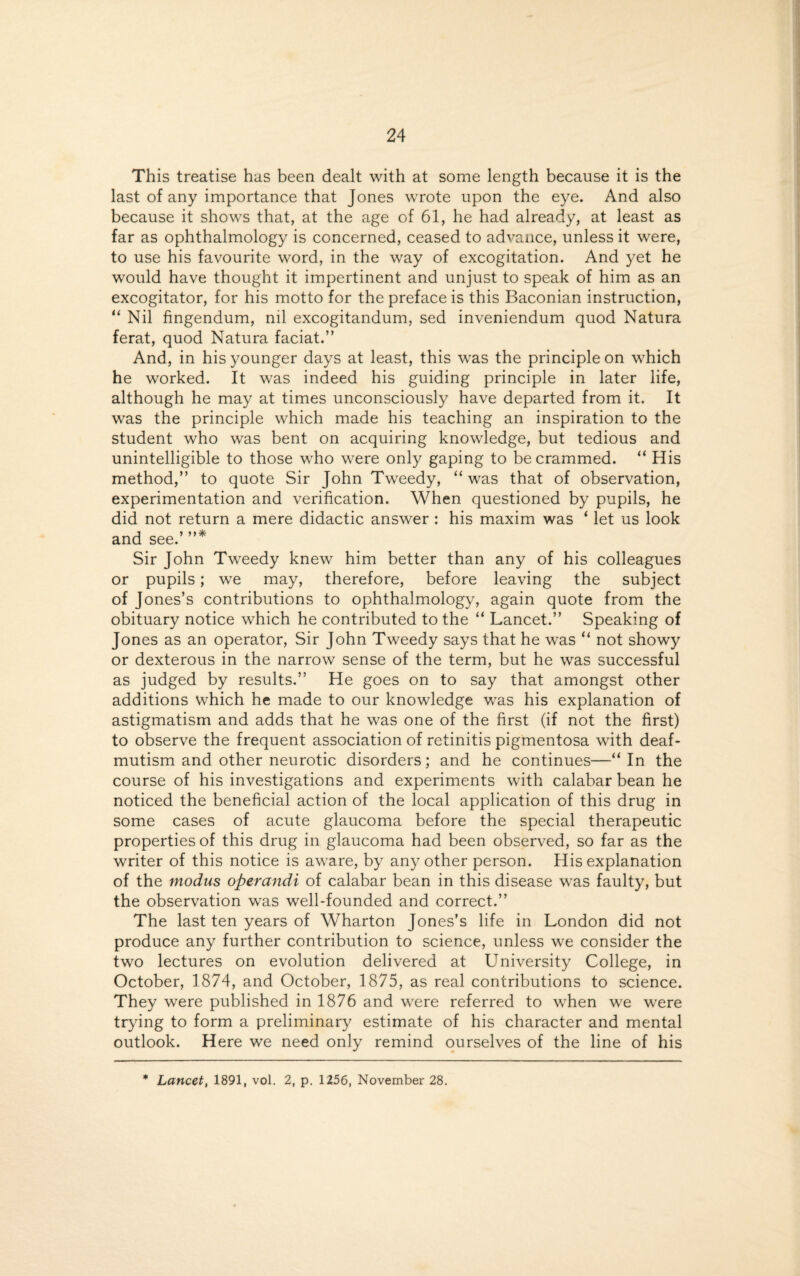 This treatise has been dealt with at some length because it is the last of any importance that Jones wrote upon the eye. And also because it shows that, at the age of 61, he had already, at least as far as ophthalmology is concerned, ceased to advance, unless it were, to use his favourite word, in the way of excogitation. And yet he would have thought it impertinent and unjust to speak of him as an excogitator, for his motto for the preface is this Baconian instruction, “ Nil fingendum, nil excogitandum, sed inveniendum quod Natura ferat, quod Natura faciat.” And, in his younger days at least, this was the principle on which he worked. It was indeed his guiding principle in later life, although he may at times unconsciously have departed from it. It was the principle which made his teaching an inspiration to the student who was bent on acquiring knowledge, but tedious and unintelligible to those who were only gaping to be crammed. “ His method,” to quote Sir John Tweedy, “was that of observation, experimentation and verification. When questioned by pupils, he did not return a mere didactic answer : his maxim was ‘ let us look and see.’ ”* Sir John Tweedy knew him better than any of his colleagues or pupils; we may, therefore, before leaving the subject of Jones’s contributions to ophthalmology, again quote from the obituary notice which he contributed to the “ Lancet.” Speaking of Jones as an operator, Sir John Tweedy says that he was “ not showy or dexterous in the narrow sense of the term, but he was successful as judged by results.” He goes on to say that amongst other additions which he made to our knowledge was his explanation of astigmatism and adds that he was one of the first (if not the first) to observe the frequent association of retinitis pigmentosa with deaf- mutism and other neurotic disorders; and he continues—“ In the course of his investigations and experiments with calabar bean he noticed the beneficial action of the local application of this drug in some cases of acute glaucoma before the special therapeutic properties of this drug in glaucoma had been observed, so far as the writer of this notice is aware, by any other person. His explanation of the modus operandi of calabar bean in this disease was faulty, but the observation was well-founded and correct.” The last ten years of Wharton Jones’s life in London did not produce any further contribution to science, unless we consider the two lectures on evolution delivered at University College, in October, 1874, and October, 1875, as real contributions to science. They were published in 1876 and were referred to when we were trying to form a preliminary estimate of his character and mental outlook. Here we need only remind ourselves of the line of his * Lancet, 1891, vol. 2, p. 1256, November 28.
