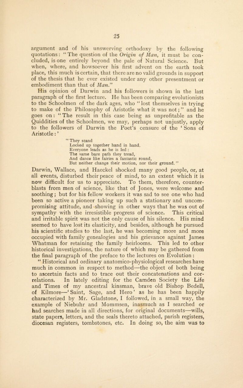 argument and of his unswerving orthodoxy by the following quotations: “The question of the Origin of Man, it must be con¬ cluded, is one entirely beyond the pale of Natural Science. But when, where, and howsoever his first advent on the earth took place, this much is certain, that there are no valid grounds in support of the thesis that he ever existed under any other presentment or embodiment than that of Man.” His opinion of Darwin and his followers is shown in the last paragraph of the first lecture. He has been comparing evolutionists to the Schoolmen of the dark ages, who “lost themselves in trying to make of the Philosophy of Aristotle what it was not; ” and he goes on: “ The result in this case being as unprofitable as the Quiddities of the Schoolmen, we may, perhaps not unjustly, apply to the followers of Darwin the Poet’s censure of the ‘ Sons of Aristotle: ’ “ They stand Locked up together hand in hand. Everyone leads as he is led : The same bare path they tread, And dance like fairies a fantastic round, But neither change their motion, nor their ground. ” Darwin, Wallace, and Haeckel shocked many good people, or, at all events, disturbed their peace of mind, to an extent which it is now difficult for us to appreciate. To them, therefore, counter¬ blasts from men of science, like that of Jones, were welcome and soothing; but for his fellow workers it was sad to see one who had been so active a pioneer taking up such a stationary and uncom¬ promising attitude, and showing in other ways that he was out of sympathy with the irresistible progress of science. This critical and irritable spirit was not the only cause of his silence. His mind seemed to have lost its elasticity, and besides, although he pursued his scientific studies to the last, he was becoming more and more occupied with family genealogies and his grievance against James Whatman for retaining the family heirlooms. This led to other historical investigations, the nature of which may be gathered from the final paragraph of the preface to the lectures on Evolution : “ Historical and ordinary anatomico-physiological researches have much in common in respect to method—the object of both being to ascertain facts and to trace out their concatenations and cor¬ relations. In lately editing for the Camden Society the Life and Times of my ancestral kinsman, brave old Bishop Bedell, of Kilmore—‘ Saint, Sage, and Hero ’ as he has been happily characterized by Mr. Gladstone, I followed, in a small way, the example of Niebuhr and Mommsen, inasmuch as I searched or had searches made in all directions, for original documents—wills, state papers, letters, and the seals thereto attached, parish registers, diocesan registers, tombstones, etc. In doing so, the aim was to