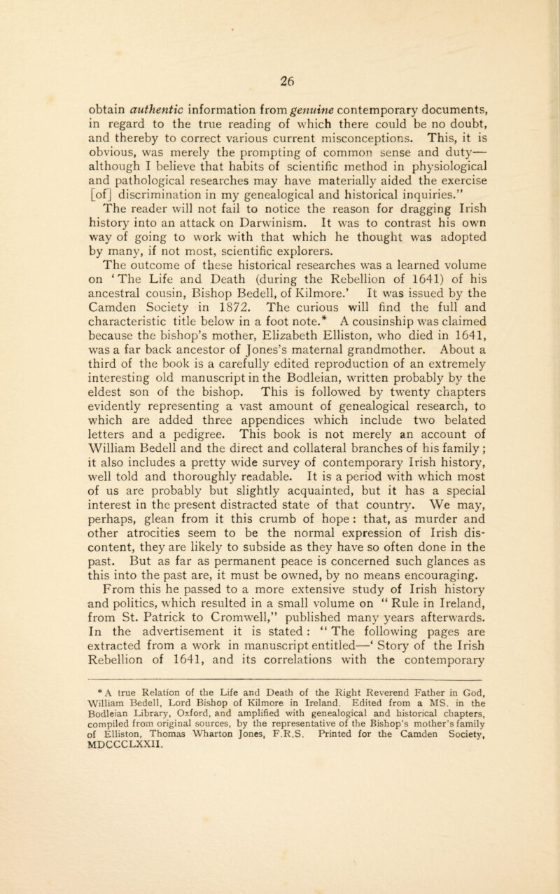 obtain authentic information from genuine contemporary documents, in regard to the true reading of which there could be no doubt, and thereby to correct various current misconceptions. This, it is obvious, was merely the prompting of common sense and duty— although I believe that habits of scientific method in physiological and pathological researches may have materially aided the exercise [of] discrimination in my genealogical and historical inquiries.” The reader will not fail to notice the reason for dragging Irish history into an attack on Darwinism. It was to contrast his own way of going to work with that which he thought was adopted by many, if not most, scientific explorers. The outcome of these historical researches was a learned volume on ‘The Life and Death (during the Rebellion of 1641) of his ancestral cousin, Bishop Bedell, of Kilmore.’ It was issued by the Camden Society in 1872. The curious will find the full and characteristic title below in a foot note.* A cousinship was claimed because the bishop’s mother, Elizabeth Elliston, who died in 1641, was a far back ancestor of Jones’s maternal grandmother. About a third of the book is a carefully edited reproduction of an extremely interesting old manuscript in the Bodleian, written probably by the eldest son of the bishop. This is followed by twenty chapters evidently representing a vast amount of genealogical research, to which are added three appendices which include two belated letters and a pedigree. This book is not merely an account of William Bedell and the direct and collateral branches of his family; it also includes a pretty wide survey of contemporary Irish history, well told and thoroughly readable. It is a period with which most of us are probably but slightly acquainted, but it has a special interest in the present distracted state of that country. We may, perhaps, glean from it this crumb of hope : that, as murder and other atrocities seem to be the normal expression of Irish dis¬ content, they are likely to subside as they have so often done in the past. But as far as permanent peace is concerned such glances as this into the past are, it must be owned, by no means encouraging. From this he passed to a more extensive study of Irish history and politics, which resulted in a small volume on “ Rule in Ireland, from St. Patrick to Cromwell,” published many years afterwards. In the advertisement it is stated : “ The following pages are extracted from a work in manuscript entitled—‘ Story of the Irish Rebellion of 1641, and its correlations with the contemporary * A true Relation of the Life and Death of the Right Reverend Father in God, William Bedell, Lord Bishop of Kilmore in Ireland. Edited from a MS. in the Bodleian Library, Oxford, and amplified with genealogical and historical chapters, compiled from original sources, by the representative of the Bishop’s mother’s family of Elliston, Thomas Wharton Jones, F.R.S. Printed for the Camden Society, MDCCCLXXII.