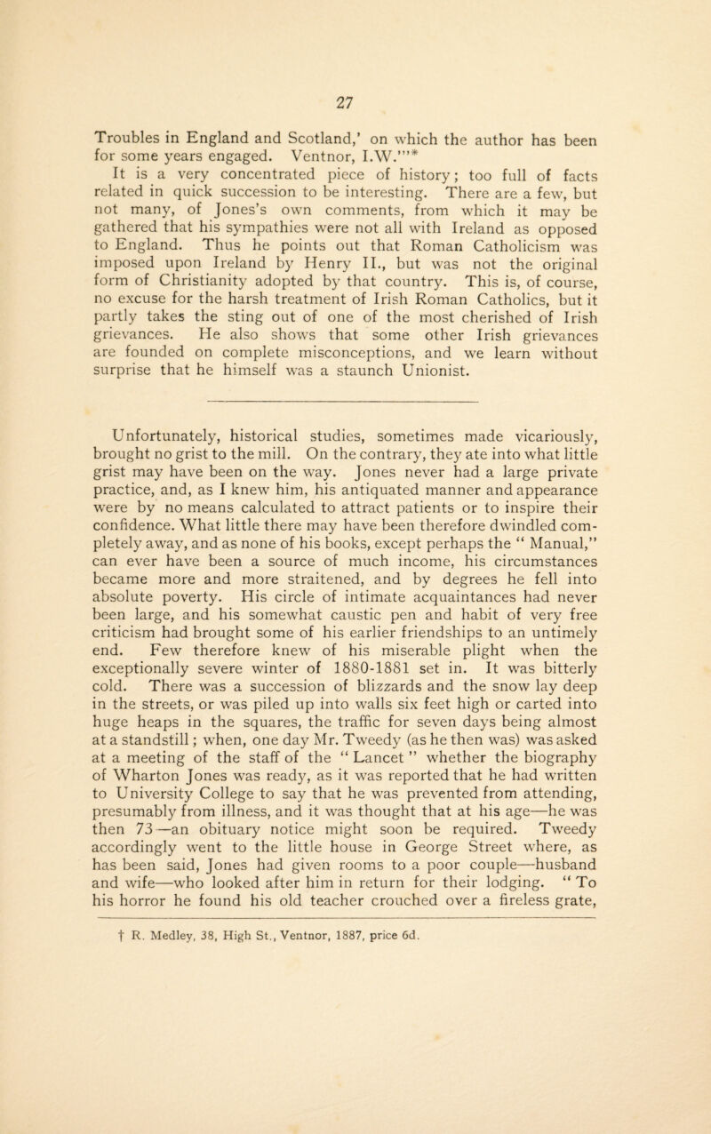 Troubles in England and Scotland,’ on which the author has been for some years engaged. Ventnor, I.W.”’* It is a very concentrated piece of history; too full of facts related in quick succession to be interesting. There are a few, but not many, of Jones’s own comments, from which it may be gathered that his sympathies were not all with Ireland as opposed to England. Thus he points out that Roman Catholicism was imposed upon Ireland by Henry II., but was not the original form of Christianity adopted by that country. This is, of course, no excuse for the harsh treatment of Irish Roman Catholics, but it partly takes the sting out of one of the most cherished of Irish grievances. He also shows that some other Irish grievances are founded on complete misconceptions, and we learn without surprise that he himself was a staunch Unionist. Unfortunately, historical studies, sometimes made vicariously, brought no grist to the mill. On the contrary, they ate into what little grist may have been on the way. Jones never had a large private practice, and, as I knew him, his antiquated manner and appearance were by no means calculated to attract patients or to inspire their confidence. What little there may have been therefore dwindled com¬ pletely away, and as none of his books, except perhaps the “ Manual,” can ever have been a source of much income, his circumstances became more and more straitened, and by degrees he fell into absolute poverty. His circle of intimate acquaintances had never been large, and his somewhat caustic pen and habit of very free criticism had brought some of his earlier friendships to an untimely end. Few therefore knew of his miserable plight when the exceptionally severe winter of 1880-1881 set in. It was bitterly cold. There was a succession of blizzards and the snow lay deep in the streets, or was piled up into walls six feet high or carted into huge heaps in the squares, the traffic for seven days being almost at a standstill; when, one day Mr. Tweedy (as he then was) was asked at a meeting of the staff of the “ Lancet ” whether the biography of Wharton Jones was ready, as it was reported that he had written to University College to say that he was prevented from attending, presumably from illness, and it was thought that at his age—he was then 73—an obituary notice might soon be required. Tweedy accordingly went to the little house in George Street where, as has been said, Jones had given rooms to a poor couple—husband and wife—who looked after him in return for their lodging. “ To his horror he found his old teacher crouched over a fireless grate, t R. Medley, 38, High St., Ventnor, 1887, price 6d.